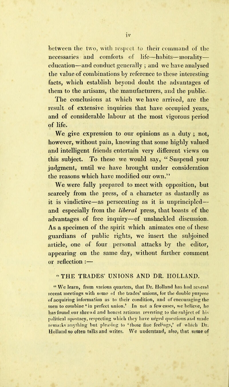 between the two, with respect to their command of the necessaries and comforts of life—habits—morality— education—and conduct generally ; and wc have analysed the value of combinations by reference to these interesting- facts, which establish beyond doubt the advantages of them to the artisans, the manufacturers, and the public. The conclusions at which we have arrived, are the result of extensive inquiries that have occupied years, and of considerable labour at the most vigorous period of life. We give expression to our opinions as a duty ; not, however, without pain, knowing that some highly valued and intelligent friends entertain very different views on this subject. To these we would say,  Suspend your judgment, until we have brought under consideration the reasons which have modified our own. We were fully prepared to meet with opposition, but scarcely from the press, of a character as dastardly as it is vindictive—as persecuting as it is unprincipled— and especially from the liberal press, that boasts of the advantages of free inquiry—of unshackled discussion. As a specimen of the spirit which animates one of these guardians of public rights, we insert the subjoined article, one of four personal attacks by the editor, appearing on the same day, without further comment or reflection :— THE TRADES' UNIONS AND DR. HOLLAND.  Wc learn, from various quarters, tliat Dr. Holland has bad sc\crnl recent meetings with some of the trades' unions, for the double purpose of acquiring information as to their condition, and of encouraging the men to combine 'in perfect union.' In not a few cases, we believe, he liasfouTKl our shrewd and honest artisans reverting to the subject of his political apostacy, respecting which they have urged questions and made remarks anything but pleasing to 'those fine feelings,' of which Dr. Holland so often talks and writes. We understand, also, that some of