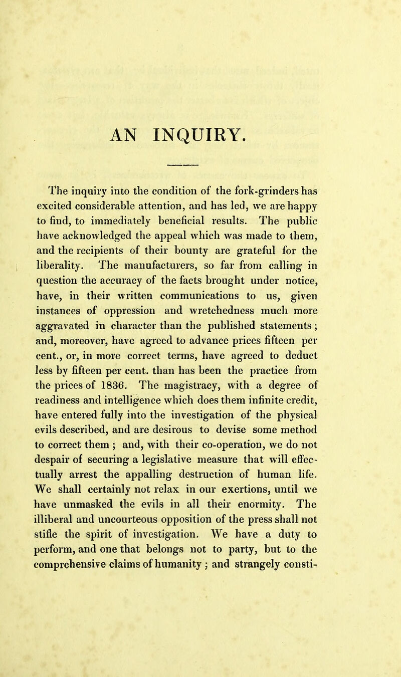 AN INQUIRY. The inquiry into the condition of the fork-grinders has excited considerable attention, and has led, we are happy to find, to immediately beneficial results. The public have acknowledged the appeal which was made to them, and the recipients of their bounty are grateful for the liberality. The manufacturers, so far from calling in question the accuracy of the facts brought under notice, have, in their written communications to us, given instances of oppression and wretchedness much more aggravated in character than the published statements ; and, moreover, have agreed to advance prices fifteen per cent., or, in more correct terms, have agreed to deduct less by fifteen per cent, than has been the practice from the prices of 1836. The magistracy, with a degree of readiness and intelligence which does them infinite credit, have entered fully into the investigation of the physical evils described, and are desirous to devise some method to correct them ; and, with their co-operation, we do not despair of securing a legislative measure that will effec- tually arrest the appalling destruction of human life. We shall certainly not relax in our exertions, until we have unmasked the evils in all their enormity. The illiberal and uncourteous opposition of the press shall not stifle the spirit of investigation. We have a duty to perform, and one that belongs not to party, but to the comprehensive claims of humanity ; and strangely consti-
