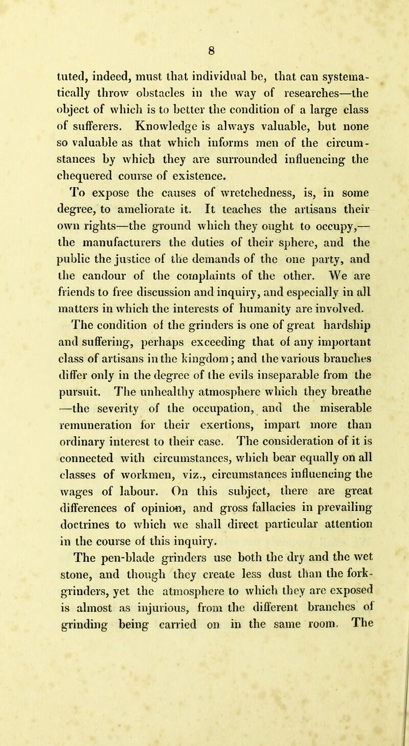 tuted, indeed, must that individual be, that can systema- tically throw obstacles in the way of researches—the object of which is to better the condition of a large class of sufferers. Knowledge is always valuable, but none so valuable as that which informs men of the circum- stances by which they ai-e surrounded influencing the chequered course of existence. To expose the causes of wretchedness, is, in some degree, to ameliorate it. It teaches the artisans their own rights—the ground which they ought to occupy,— the manufacturers the duties of their sphere, and the public the justice of the demands of the one party, and the candour of the complaints of the other. We are friends to free discussion and inquiry, and especially in all matters in which the interests of humanity are involved. The condition of the grinders is one of great hardship and suffering, perhaps exceeding that of any important class of artisans in the kingdom ; and the various branches differ only in the degree of the evils inseparable from the pursuit. The unhealthy atmosphere which they breathe —the severity of the occupation, and the miserable remuneration for their exertions, impart more than ordinary interest to their case. The consideration of it is connected with circumstances, which bear equally on all classes of workmen, viz., circumstances influencing the wages of labour. On this subject, there are great differences of opinion, and gross fallacies in prevailing doctrines to which we shall direct particular attention in the course of this inquiry. The pen-blade grinders use both the dry and the wet stone, and though they create less dust than the fork- grinders, yet the atmosphere to which they arc exposed is almost as injurious, from the different branches of grinding being carried on in the same room. The