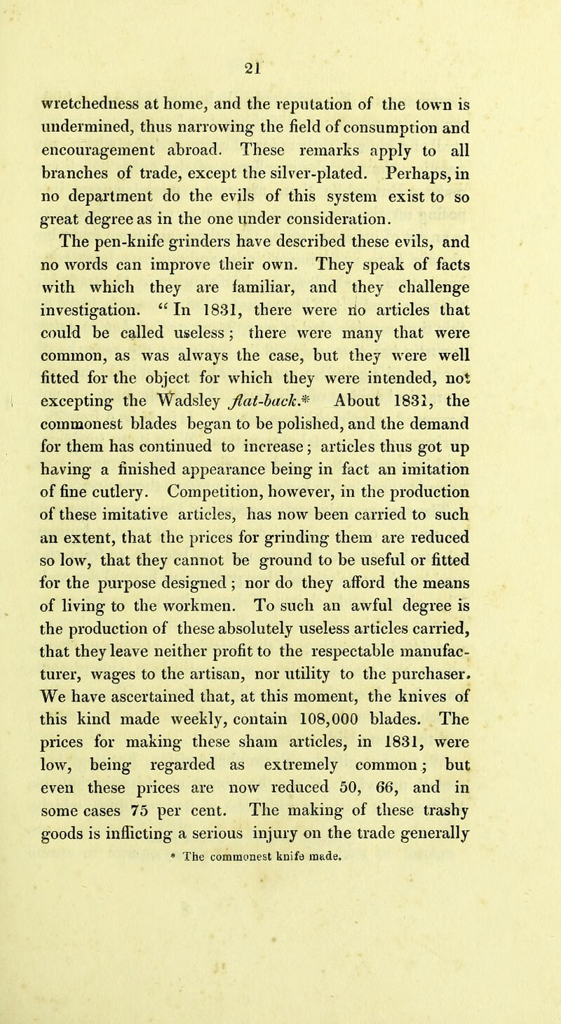 wretchedness at home, and the reputation of the town is undermined, thus narrowing the field of consumption and encouragement abroad. These remarks apply to all branches of trade, except the silver-plated. Perhaps, in no department do the evils of this system exist to so great degree as in the one under consideration. The pen-knife grinders have described these evils, and no words can improve their own. They speak of facts with which they are familiar, and they challenge investigation.  In 1831, there were rio articles that could be called useless ; there were many that were common, as was always the case, but they were well fitted for the object for which they were intended, not excepting the Wadsley flat-back.* About 1831, the commonest blades began to be polished, and the demand for them has continued to increase; articles thus got up having a finished appearance being in fact an imitation of fine cutlery. Competition, however, in the production of these imitative articles, has now been carried to such an extent, that the prices for grinding them are reduced so low, that they cannot be ground to be useful or fitted for the purpose designed ; nor do they afford the means of living to the workmen. To such an awful degree is the production of these absolutely useless articles carried, that they leave neither profit to the respectable manufac- turer, wages to the artisan, nor utility to the purchaser. We have ascertained that, at this moment, the knives of this kind made weekly, contain 108,000 blades. The prices for making these sham articles, in 1831, were low, being regarded as extremely common ; but even these prices are now reduced 50, 66, and in some cases 75 per cent. The making of these trashy goods is inflicting a serious injury on the trade generally * The commonest knife made.