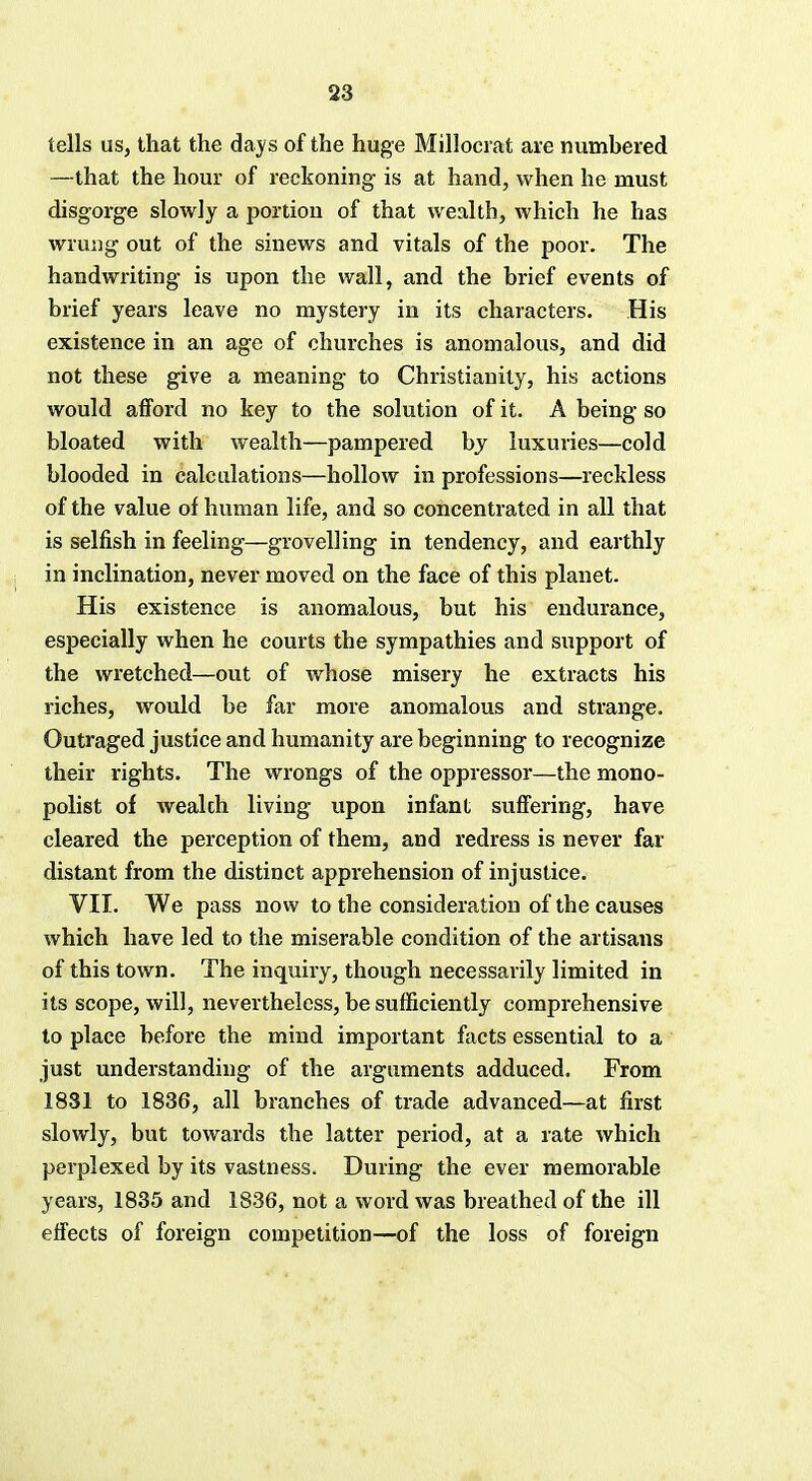 tells us, that the days of the huge Millocrat are numbered —that the hour of reckoning is at hand, when he must disgorge slowly a portion of that wealth, which he has wrung out of the sinews and vitals of the poor. The handwriting is upon the wall, and the brief events of brief years leave no mystery in its characters. His existence in an age of churches is anomalous, and did not these give a meaning to Christianity, his actions would afford no key to the solution of it. A being so bloated with wealth—pampered by luxuries—cold blooded in calculations—hollow in professions—reckless of the value of human life, and so concentrated in all that is selfish in feeling—grovelling in tendency, and earthly in inclination, never moved on the face of this planet. His existence is anomalous, but his endurance, especially when he courts the sympathies and support of the wretched—out of whose misery he extracts his riches, would be far more anomalous and strange. Outraged justice and humanity are beginning to recognize their rights. The wrongs of the oppressor—the mono- polist of wealth living upon infant suffering, have cleared the perception of them, and redress is never far distant from the distinct apprehension of injustice. VII. We pass now to the consideration of the causes which have led to the miserable condition of the artisans of this town. The inquiry, though necessarily limited in its scope, will, nevertheless, be sufficiently comprehensive to place before the mind important facts essential to a just understanding of the arguments adduced. From 1831 to 1836, all branches of trade advanced—at first slowly, but towards the latter period, at a rate which perplexed by its vastness. During the ever memorable years, 1835 and 1836, not a word was breathed of the ill effects of foreign competition—of the loss of foreign