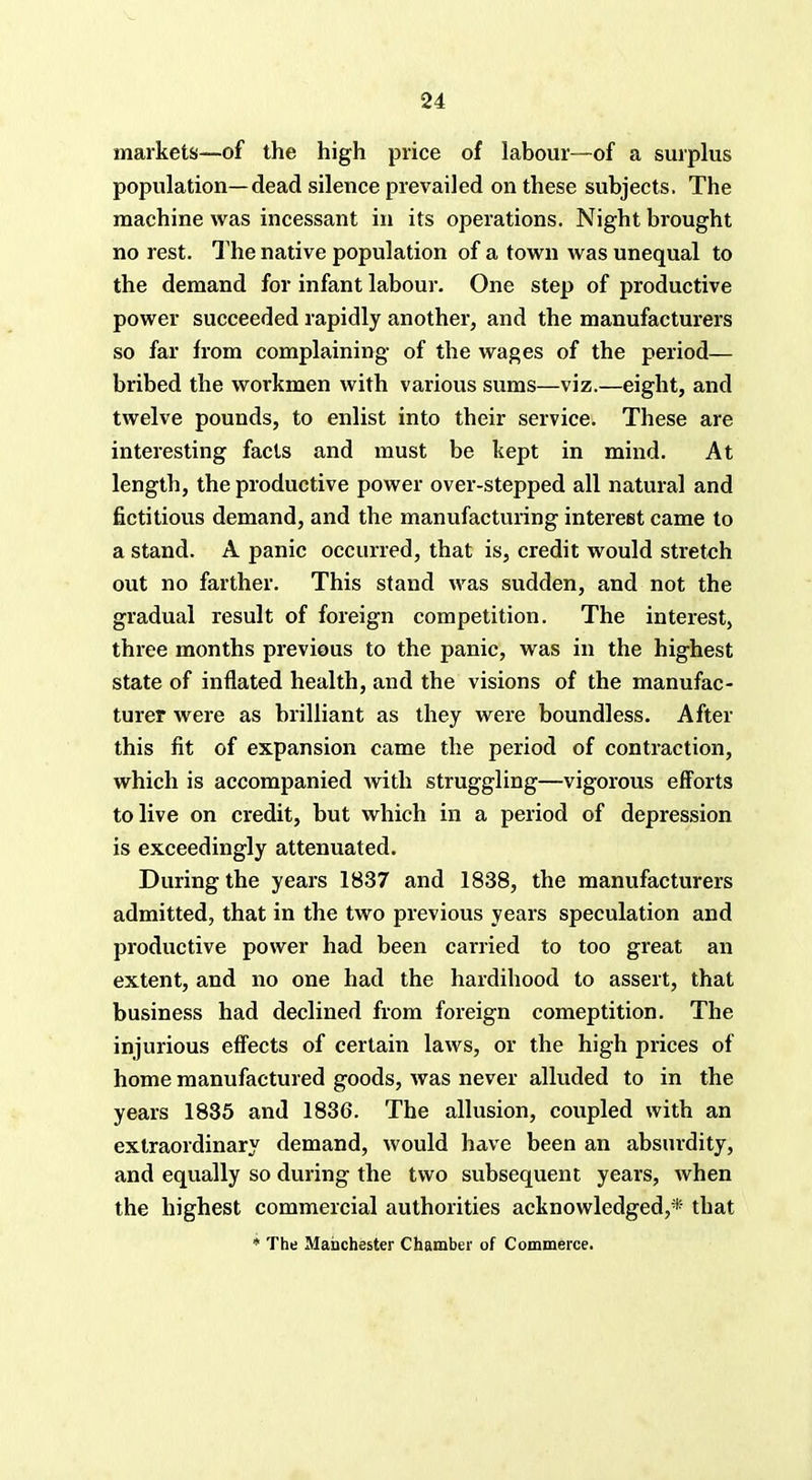 markets—of the high price of labour—of a surplus population—dead silence prevailed on these subjects. The machine was incessant in its operations. Night brought no rest. The native population of a town was unequal to the demand for infant labour. One step of productive power succeeded rapidly another, and the manufacturers so far from complaining of the wages of the period— bribed the workmen with various sums—viz.—eight, and twelve pounds, to enlist into their service. These are interesting facts and must be kept in mind. At length, the productive power over-stepped all natural and fictitious demand, and the manufacturing interest came to a stand. A panic occurred, that is, credit would stretch out no farther. This stand was sudden, and not the gradual result of foreign competition. The interest, three months previous to the panic, was in the highest state of inflated health, and the visions of the manufac- turer were as brilliant as they were boundless. After this fit of expansion came the period of contraction, which is accompanied with struggling—vigorous efforts to live on credit, but which in a period of depression is exceedingly attenuated. During the years 1837 and 1838, the manufacturers admitted, that in the two previous years speculation and productive power had been carried to too great an extent, and no one had the hardihood to assert, that business had declined from foreign comeptition. The injurious effects of certain laws, or the high prices of home manufactured goods, was never alluded to in the years 1835 and 1836. The allusion, coupled with an extraordinary demand, would have been an absurdity, and equally so during the two subsequent years, when the highest commercial authorities acknowledged,* that * The Manchester Chamber of Commerce.