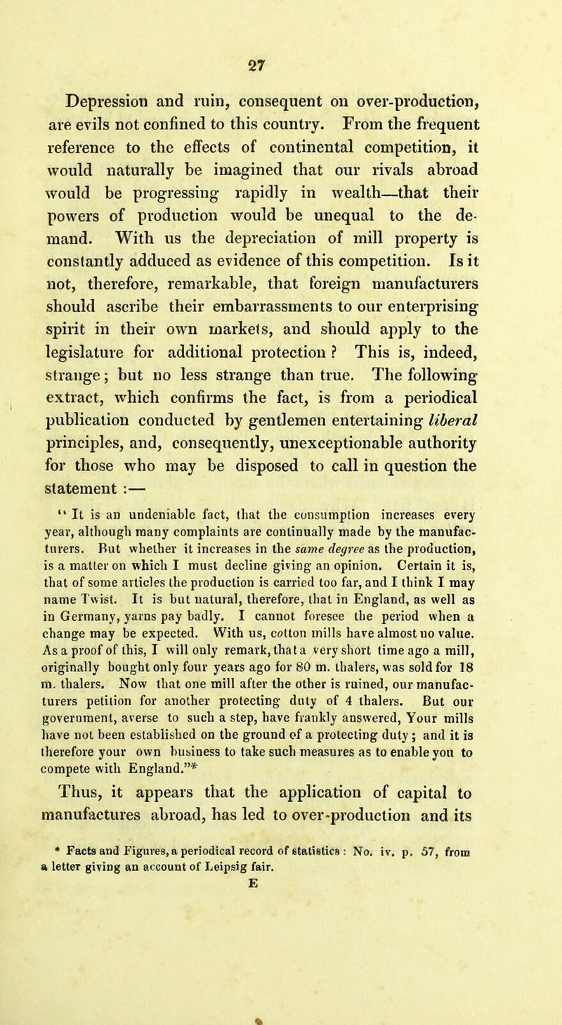 Depression and ruin, consequent on over-production, are evils not confined to this country. From the frequent reference to the effects of continental competition, it would naturally he imagined that our rivals abroad would be progressing rapidly in wealth—that their powers of production would be unequal to the de- mand. With us the depreciation of mill property is constantly adduced as evidence of this competition. Is it not, therefore, remarkable, that foreign manufacturers should ascribe their embarrassments to our enterprising spirit in their own markels, and should apply to the legislature for additional protection ? This is, indeed, strange; but no less strange than true. The following- extract, which confirms the fact, is from a periodical publication conducted by gentlemen entertaining liberal principles, and, consequently, unexceptionable authority for those who may be disposed to call in question the statement :— It is an undeniable fact, that the consumption increases every year, although many complaints are continually made by the manufac- turers. But whether it increases in the same degree as the production, is a matter on which I must decline giving an opinion. Certain it is, that of some articles the production is carried too far, and I think I may name Twist. It is but natural, therefore, that in England, as well as in Germany, yarns pay badly. I cannot foresee the period when a change may be expected. With us, cotton mills have almost no value. As a proof of this, I will only remark,thata very short time ago a mill, originally bought only four years ago for 80 m. thalers, w as sold for 18 m. thalers. Now that one mill after the other is ruined, our manufac- turers petition for another protecting duly of 4 thalers. But our government, averse to such a step, have frankly answered, Your mills have not been established on the ground of a protecting duty; and it is therefore your own business to take such measures as to enable you to compete with England.* Thus, it appears that the application of capital to manufactures abroad, has led to over-production and its * Facts and Figures, a periodical record of statistics : No. iv. p. 57, from » letter giving an account of Leipsig fair. E