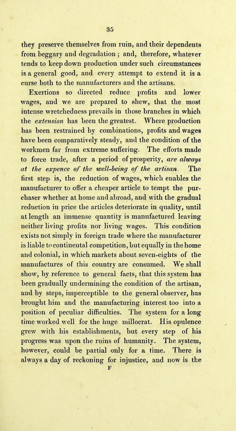 they preserve themselves from ruin, and their dependents from beggary and degradation ; and, therefore, whatever tends to keep down production under such circumstances is a general good, and every attempt to extend it is a curse both to the manufacturers and the artisans. Exertions so directed reduce profits and lower wages, and we are prepared to shew, that the most intense wretchedness prevails in those branches in which the extension has been the gi'eatest. Where production has been restrained by combinations, profits and wages have been comparatively steady, and the condition of the workmen far from extreme suffering. The efforts made to force trade, after a period of prosperity, are always at the expence of the well-being of the artisan. The first step is, the reduction of wages, which enables the manufacturer to offer a cheaper article to tempt the pur- chaser whether at home and abroad, and with the gradual reduction in price the articles deteriorate in quality, until at length an immense quantity is manufactured leaving neither living profits nor living wages. This condition exists not simply in foreign trade where the manufacturer is liable to continental competition, but equally in the home and colonial, in which markets about seven-eights of the manufactures of this country are consumed. We shall show, by reference to general facts, that this system has been gradually undermining the condition of the artisan, and by steps, imperceptible to the general observer, has brought him and the manufacturing interest too into a position of peculiar difficulties. The system for a long time worked well for the huge millocrat. His opulence grew with his establishments, but every step of his progress was upon the ruins of humanity. The system, however, could be partial only for a time. There is always a day of reckoning for injustice, and now is the F