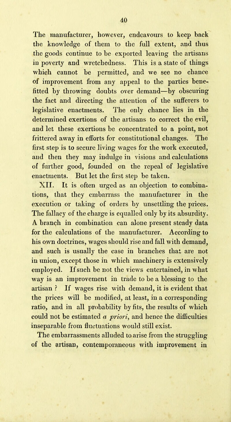 The manufacturer, however, endeavours to keep hack the knowledge of them to the full extent, and thus the goods continue to he exported leaving the artisans in poverty and wretchedness. This is a state of things which cannot be permitted, and we see no chance of improvement from any appeal to the parties bene- fitted by throwing doubts over demand—by obscuring the fact and directing the attention of the sufferers to legislative enactments. The only chance lies in the determined exertions of the artisans to correct the evil, and let these exertions be concentrated to a point, not frittered away in efforts for constitutional changes. The first step is to secure living wages for the work executed, and then they may indulge in visions and calculations of further good, founded on the repeal of legislative enactments. But let the first step be taken. XII. It is often urged as an objection to combina- tions, that they embarrass the manufacturer in the execution or taking of orders by unsettling the prices. The fallacy of the charge is equalled only by its absurdity. A branch in combination can alone present steady data for the calculations of the manufacturer. According to his own doctrines, wages should rise and fall with demand, and such is usually the case in branches that are not in union, except those in which machinery is extensively employed. If such be not the views entertained, in what way is an improvement in trade to be a blessing to the artisan ? If wages rise with demand, it is evident that the prices will be modified, at least, in a corresponding ratio, and in all probability by fits, the results of which could not be estimated a priori, and hence the difficulties inseparable from fluctuations would still exist. The embarrassments alluded to arise from the struggling of the artisan, contemporaneous with improvement in