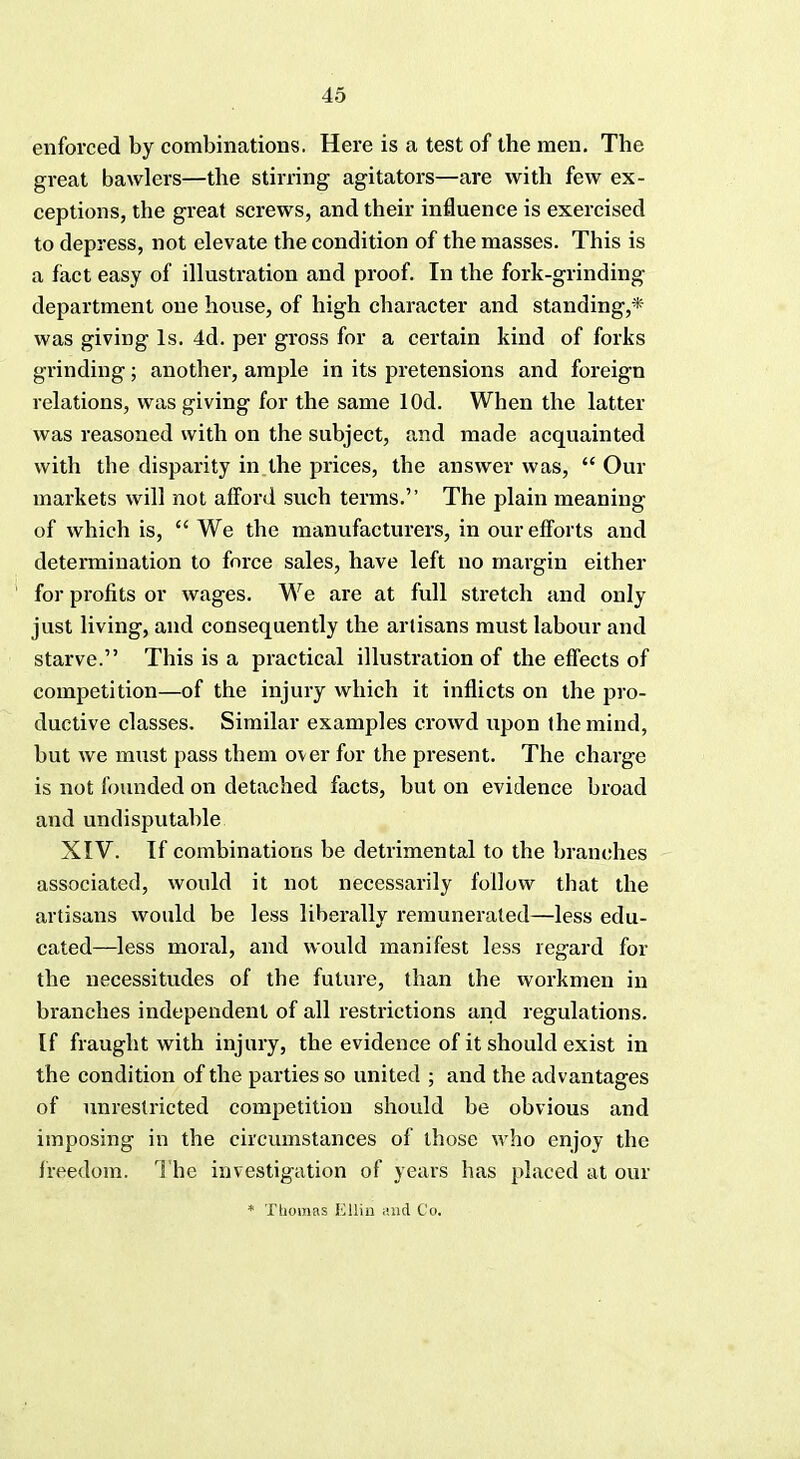 enforced by combinations. Here is a test of the men. The great bawlers—the stirring agitators—are with few ex- ceptions, the great screws, and their influence is exercised to depress, not elevate the condition of the masses. This is a fact easy of illustration and proof. In the fork-grinding department one house, of high character and standings- was giving Is. 4d. per gross for a certain kind of forks grinding; another, ample in its pretensions and foreign relations, was giving for the same lOd. When the latter was reasoned with on the subject, and made acquainted with the disparity in the prices, the answer was,  Our markets will not afford such terms. The plain meaning of which is,  We the manufacturers, in our efforts and determination to force sales, have left no margin either for profits or wages. We are at full stretch and only just living, and consequently the artisans must labour and starve. This is a practical illustration of the effects of competition—of the injury which it inflicts on the pro- ductive classes. Similar examples crowd upon the mind, but we must pass them over for the present. The charge is not founded on detached facts, but on evidence broad and undisputable XIV. If combinations be detrimental to the branches associated, would it not necessarily follow that the artisans would be less liberally remunerated—less edu- cated—less moral, and would manifest less regard for the necessitudes of the future, than the workmen in branches independent of all restrictions and regulations. If fraught with injury, the evidence of it should exist in the condition of the parties so united ; and the advantages of unrestricted competition should be obvious and imposing in the circumstances of those who enjoy the freedom. The investigation of years has placed at our * Thomas Ellin stud Co.