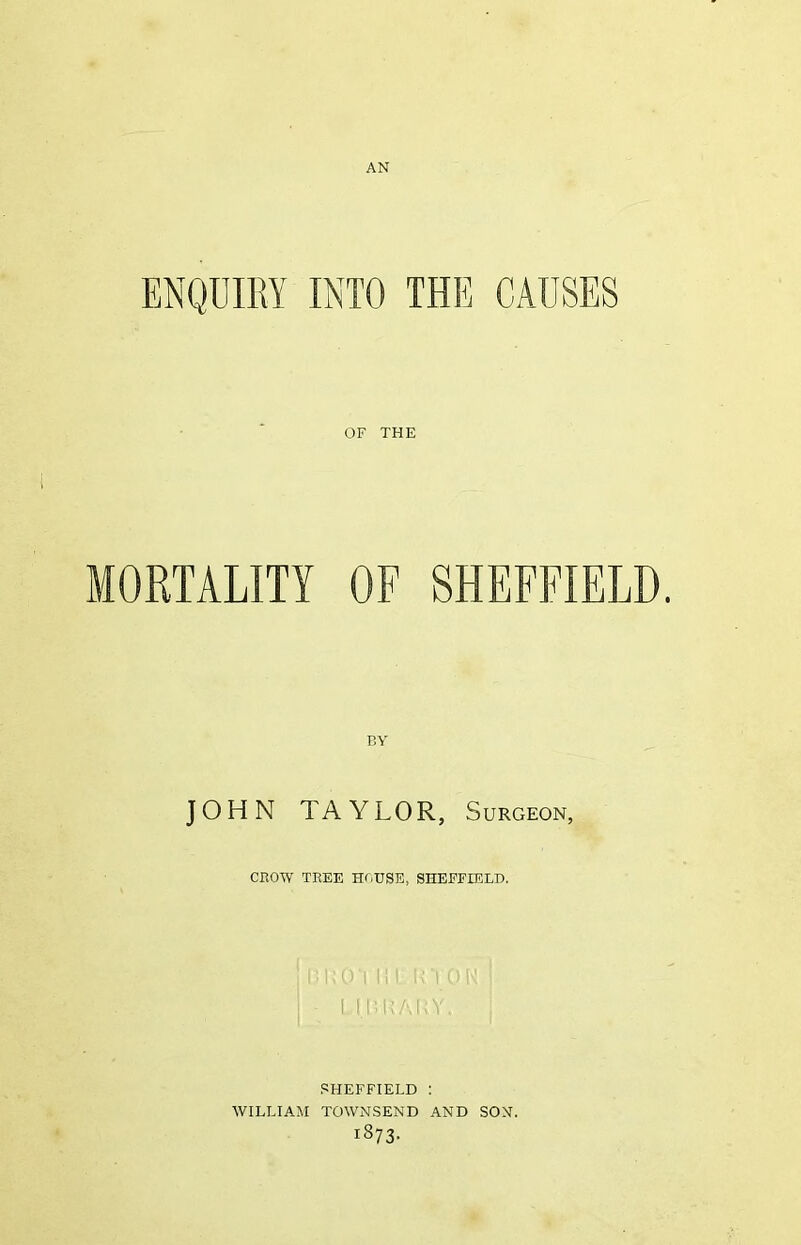 AN ENQUIRY INTO THE CAUSES OF THE MORTALITY OF SHEFFIELD. BY JOHN TAYLOR, Surgeon, CROW TREE HOUSE, SHEFFIELD. LOT HI UY Ol I (I: LALY. SHEFFIELD : WILLIAM TOWNSEND AND SON. i873-