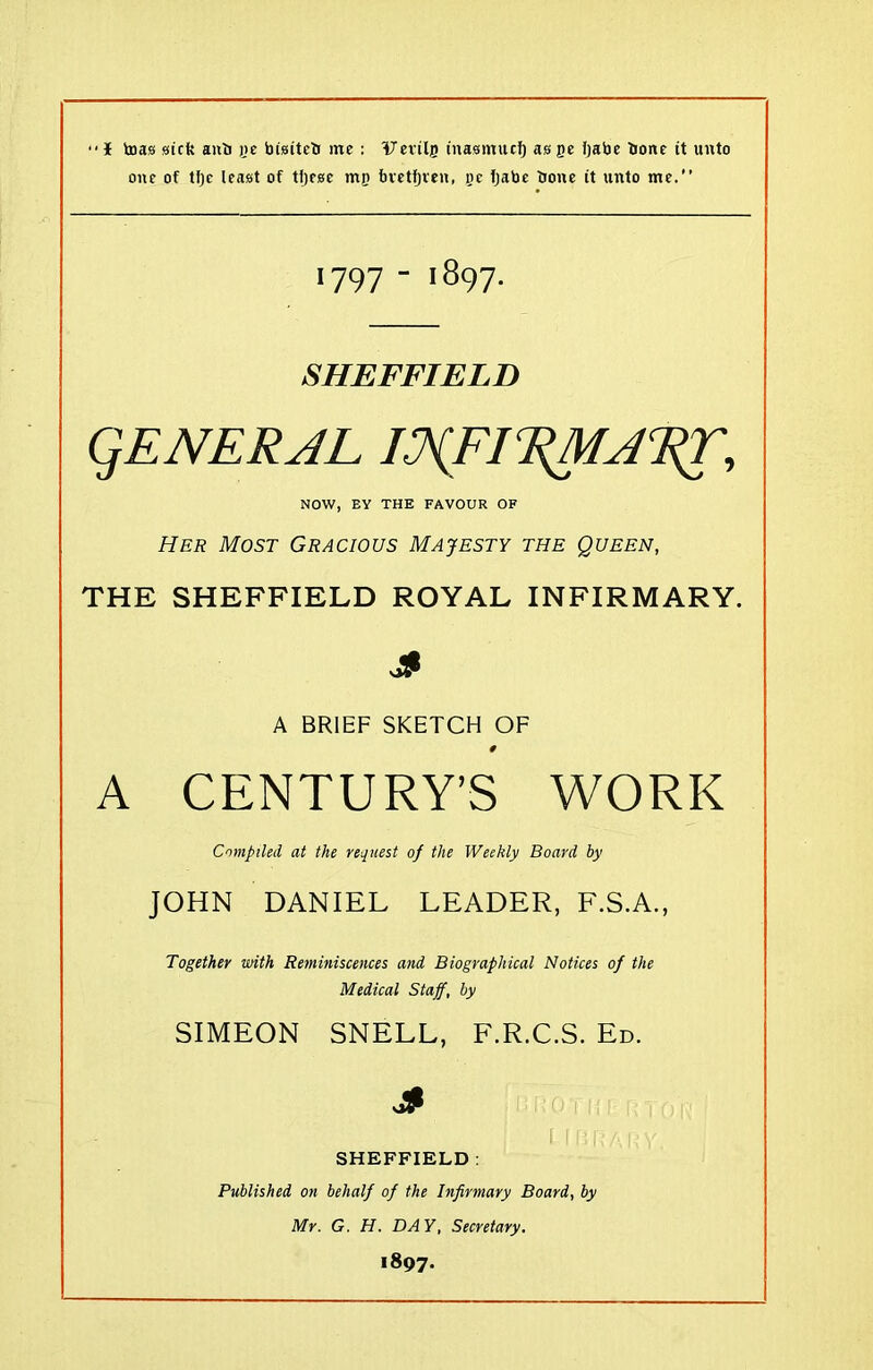 one of tlje least of tijese mij bvetfjven, pc tjabe bone it unto me.” 1797 - 1897. SHEFFIELD QENERJL I.?(FI 'EM A RT, NOW, EY THE FAVOUR OF Her Most Gracious Majesty the Queen, THE SHEFFIELD ROYAL INFIRMARY. 3 A BRIEF SKETCH OF # A CENTURY’S WORK Compiled at the request of the Weekly Board by JOHN DANIEL LEADER, F.S.A., Together with Reminiscences and Biographical Notices of the Medical Staff, by SIMEON SNELL, F.R.C.S. Ed. 3 SHEFFIELD : Published on behalf of the Infirmary Board, by Mr. G. H. DA Y, Secretary. 1897.