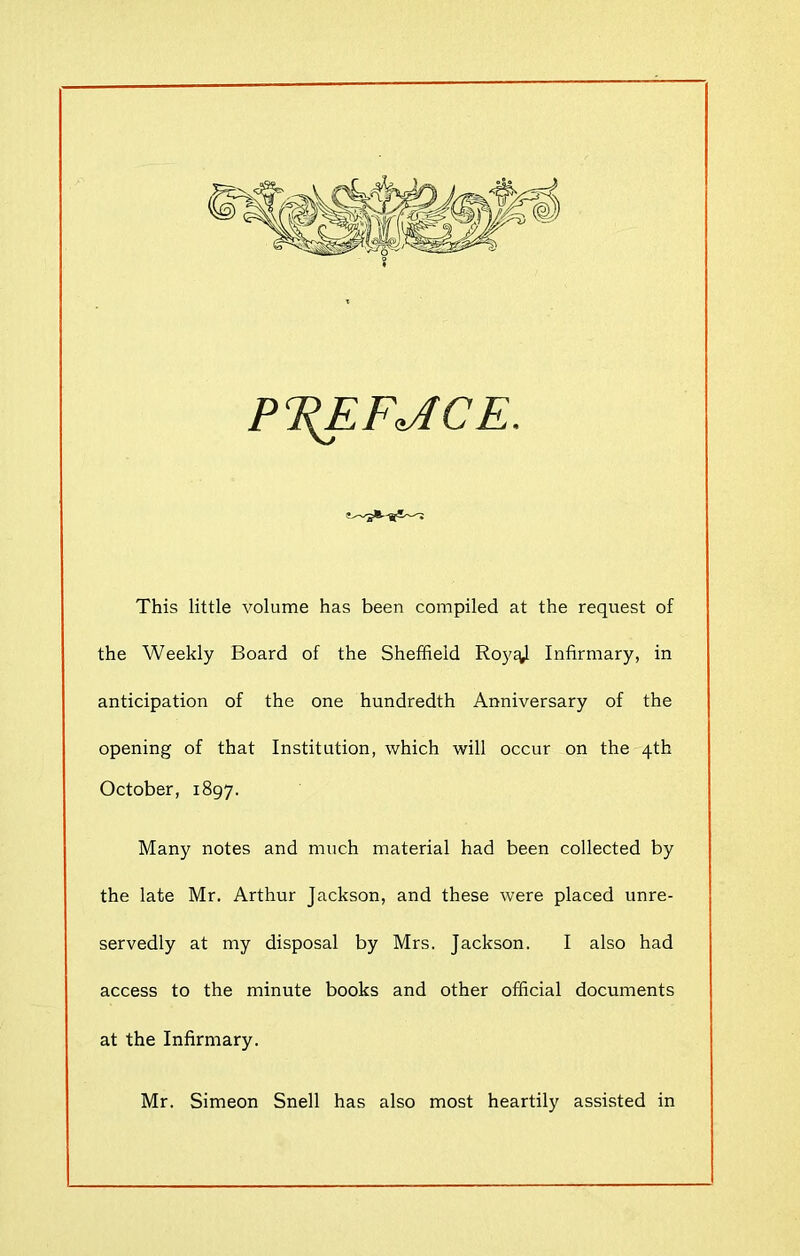 PTZEFJICE. This little volume has been compiled at the request of the Weekly Board of the Sheffield RoyE^l Infirmary, in anticipation of the one hundredth Anniversary of the opening of that Institution, which will occur on the 4th October, 1897. Many notes and much material had been collected by the late Mr. Arthur Jackson, and these were placed unre- servedly at my disposal by Mrs. Jackson. I also had access to the minute books and other official documents at the Infirmary. Mr. Simeon Snell has also most heartily assisted in