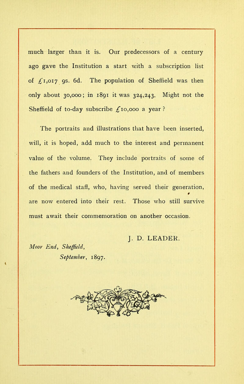 much larger than it is. Our predecessors of a century ago gave the Institution a start with a subscription list of £1,017 9s- 6d. The population of Sheffield was then only about 30,000; in 1891 it was 324,243. Might not the Sheffield of to-day subscribe £\o,ooo a year ? The portraits and illustrations that have been inserted, will, it is hoped, add much to the interest and permanent value of the volume. They include portraits of some of the fathers and founders of the Institution, and of members of the medical staff, who, having served their generation, 4 are now entered into their rest. Those who still survive must await their commemoration on another occasion. Moor End, Sheffield, September, 1897. J. D. LEADER.