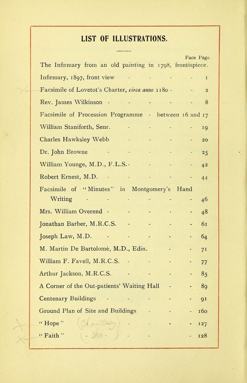 LIST OF ILLUSTRATIONS. Face Page. The Infirmary from an old painting in 1798, frontispiece. Infirmary, 1897, front view Facsimile of Lovetot’s Charter, circa anno 1180 - Rev. James Wilkinson - - - between 16 and 17 - 19 Facsimile of Procession Programme William Staniforth, Senr. Charles Hawksley Webb - - - - 20 Dr. John Browne - - - - 25 William Younge, M.D., F.L.S.- - - 42 Robert Ernest, M.D. - - - - - 44 Facsimile of “Minutes” in Montgomery’s Hand Writing - - - - - 46 Mrs. William Overend - - - - - 48 Jonathan Barber, M.R.C.S. - - - - 61 Joseph Law, M.D. - - - - - 64 M. Martin De Bartolome, M.D., Edin. - - 71 William F. Favell, M.R.C.S. - - - -77 Arthur Jackson, M.R.C.S. - - - 85 A Corner of the Out-patients’ Waiting Hall - - 89 Centenary Buildings - - - - - 91 Ground Plan of Site and Buildings - - - 160 “ Hope ” - - - - - - 127 “ Faith ” - - 128