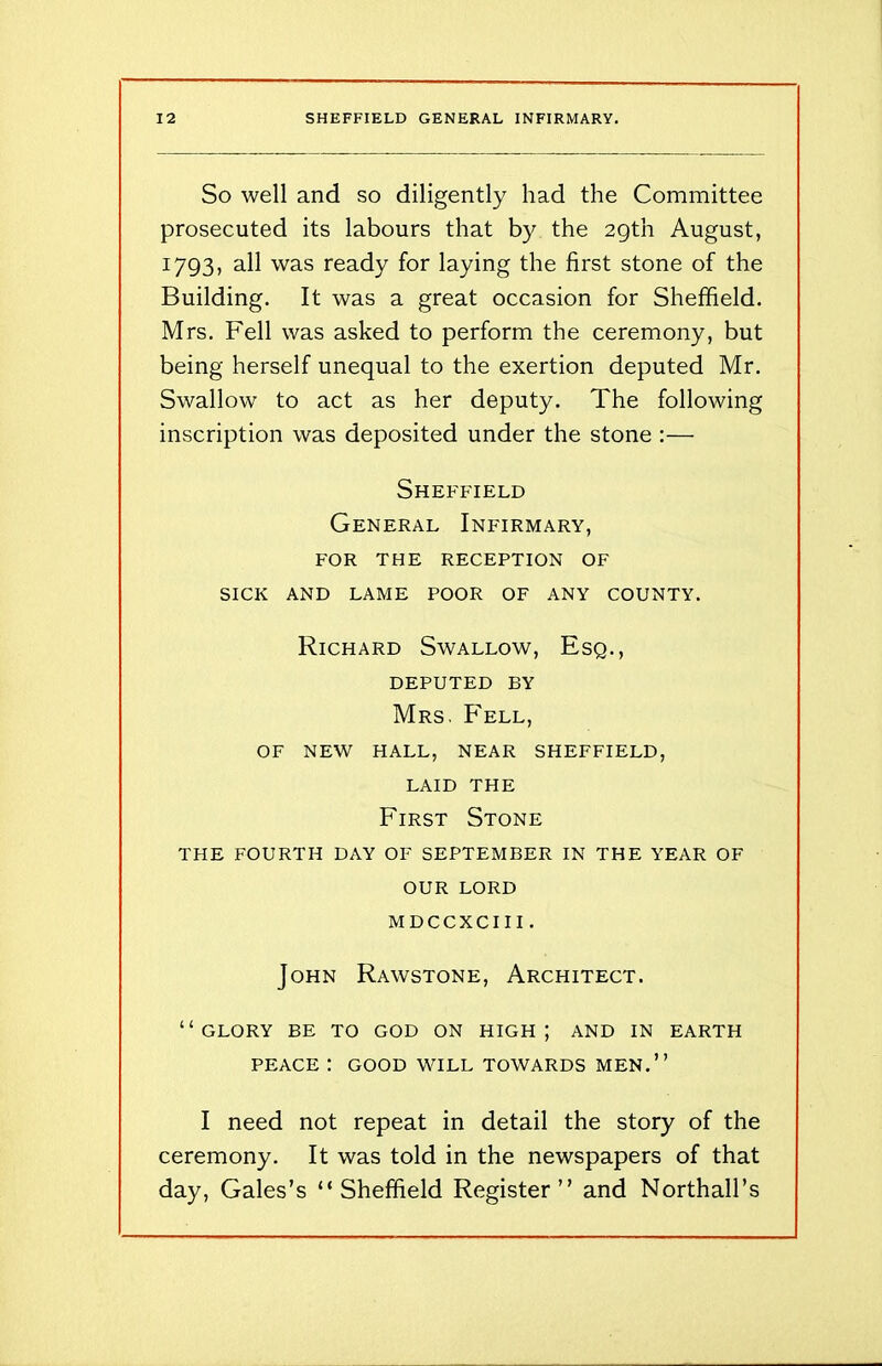 So well and so diligently had the Committee prosecuted its labours that by the 29th August, 1793, was ready for laying the first stone of the Building. It was a great occasion for Sheffield. Mrs. Fell was asked to perform the ceremony, but being herself unequal to the exertion deputed Mr. Swallow to act as her deputy. The following inscription was deposited under the stone :— Sheffield General Infirmary, FOR THE RECEPTION OF SICK AND LAME POOR OF ANY COUNTY. Richard Swallow, Esq., DEPUTED BY Mrs. Fell, OF NEW HALL, NEAR SHEFFIELD, LAID THE First Stone THE FOURTH DAY OF SEPTEMBER IN THE YEAR OF OUR LORD MDCCXCIII . John Rawstone, Architect. “glory be to god on high; and in earth PEACE : GOOD WILL TOWARDS MEN.” I need not repeat in detail the story of the ceremony. It was told in the newspapers of that day, Gales’s “Sheffield Register” and Northall’s