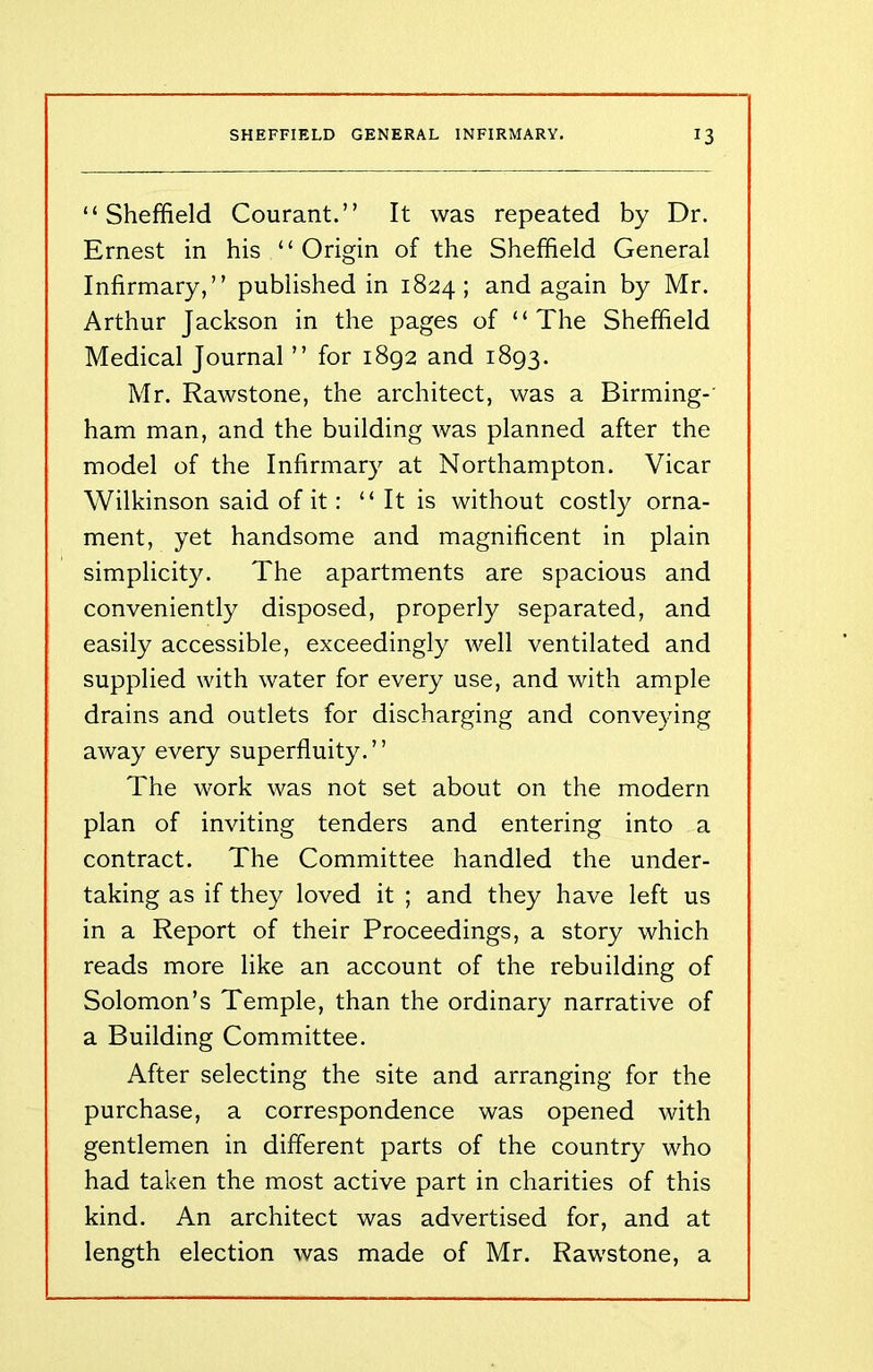 “Sheffield Courant.” It was repeated by Dr. Ernest in his “Origin of the Sheffield General Infirmary,” published in 1824; and again by Mr. Arthur Jackson in the pages of “The Sheffield Medical Journal ” for 1892 and 1893. Mr. Rawstone, the architect, was a Birming-' ham man, and the building was planned after the model of the Infirmary at Northampton. Vicar Wilkinson said of it: “It is without costly orna- ment, yet handsome and magnificent in plain simplicity. The apartments are spacious and conveniently disposed, properly separated, and easily accessible, exceedingly well ventilated and supplied with water for every use, and with ample drains and outlets for discharging and conveying away every superfluity.” The work was not set about on the modern plan of inviting tenders and entering into a contract. The Committee handled the under- taking as if they loved it ; and they have left us in a Report of their Proceedings, a story which reads more like an account of the rebuilding of Solomon’s Temple, than the ordinary narrative of a Building Committee. After selecting the site and arranging for the purchase, a correspondence was opened with gentlemen in different parts of the country who had taken the most active part in charities of this kind. An architect was advertised for, and at length election was made of Mr. Rawstone, a