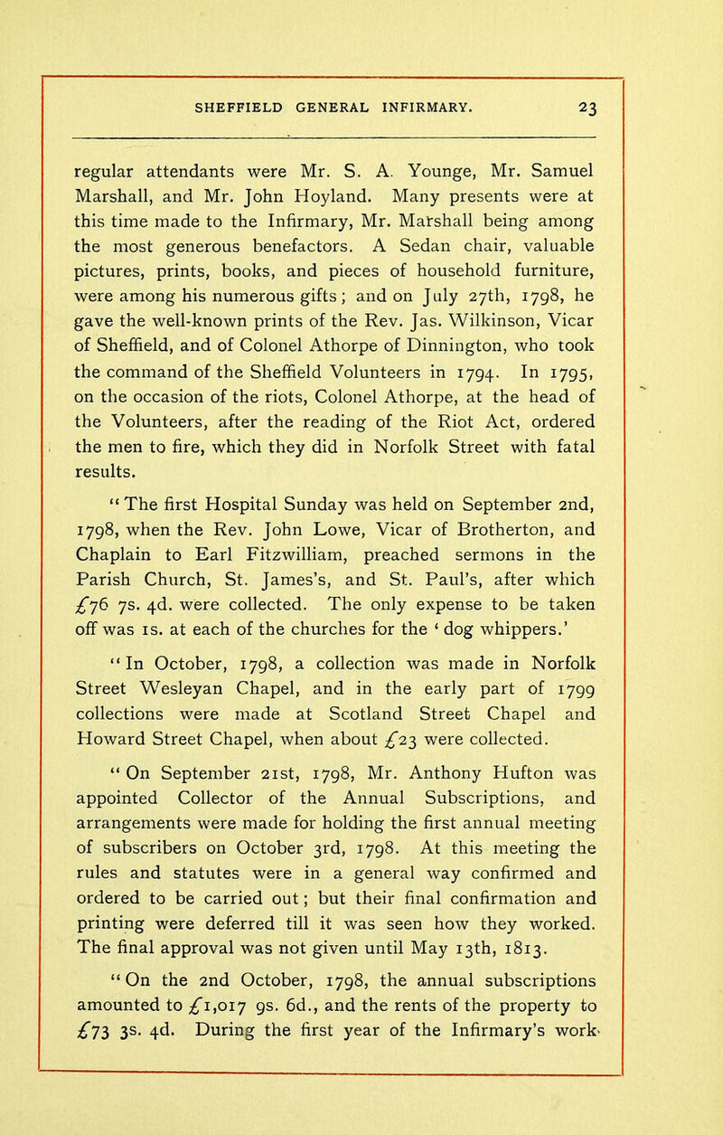 regular attendants were Mr. S. A. Younge, Mr. Samuel Marshall, and Mr. John Hoyland. Many presents were at this time made to the Infirmary, Mr. Marshall being among the most generous benefactors. A Sedan chair, valuable pictures, prints, books, and pieces of household furniture, were among his numerous gifts ; and on July 27th, 1798, he gave the well-known prints of the Rev. Jas. Wilkinson, Vicar of Sheffield, and of Colonel Athorpe of Dinnington, who took the command of the Sheffield Volunteers in 1794. In 1795, on the occasion of the riots, Colonel Athorpe, at the head of the Volunteers, after the reading of the Riot Act, ordered the men to fire, which they did in Norfolk Street with fatal results. “ The first Hospital Sunday was held on September 2nd, 1798, when the Rev. John Lowe, Vicar of Brotherton, and Chaplain to Earl Fitzwilliam, preached sermons in the Parish Church, St. James’s, and St. Paul’s, after which ^76 7s. 4d. were collected. The only expense to be taken off was is. at each of the churches for the ‘ dog whippers.’ “In October, 1798, a collection was made in Norfolk Street Wesleyan Chapel, and in the early part of 1799 collections were made at Scotland Street Chapel and Howard Street Chapel, when about ^23 were collected. “ On September 21st, 1798, Mr. Anthony Hufton was appointed Collector of the Annual Subscriptions, and arrangements were made for holding the first annual meeting of subscribers on October 3rd, 1798. At this meeting the rules and statutes were in a general way confirmed and ordered to be carried out; but their final confirmation and printing were deferred till it was seen how they worked. The final approval was not given until May 13th, 1813. “On the 2nd October, 1798, the annual subscriptions amounted to ^”1,017 9s. 6d., and the rents of the property to ^73 3s. 4d. During the first year of the Infirmary’s work'