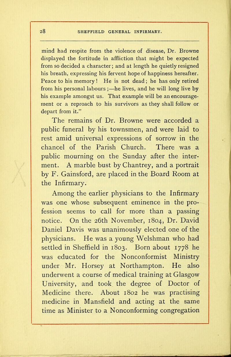 mind had respite from the violence of disease, Dr. Browne displayed the fortitude in affliction that might be expected from so decided a character; and at length he quietly resigned his breath, expressing his fervent hope of happiness hereafter. Peace to his memory ! He is not dead ; he has only retired from his personal labours ;—he lives, and he will long live by his example amongst us. That example will be an encourage- ment or a reproach to his survivors as they shall follow or depart from it.” The remains of Dr. Browne were accorded a public funeral by his townsmen, and were laid to rest amid universal expressions of sorrow in the chancel of the Parish Church. There was a public mourning on the Sunday after the inter- ment. A marble bust by Chantrey, and a portrait by F. Gainsford, are placed in the Board Room at the Infirmary. Among the earlier physicians to the Infirmary was one whose subsequent eminence in the pro- fession seems to call for more than a passing notice. On the 26th November, 1804, Dr. David Daniel Davis was unanimously elected one of the physicians. He was a young Welshman who had settled in Sheffield in 1803. Born about 1778 he was educated for the Nonconformist Ministry under Mr. Horsey at Northampton. He also underwent a course of medical training at Glasgow University, and took the degree of Doctor of Medicine there. About 1802 he was practising medicine in Mansfield and acting at the same time as Minister to a Nonconforming congregation