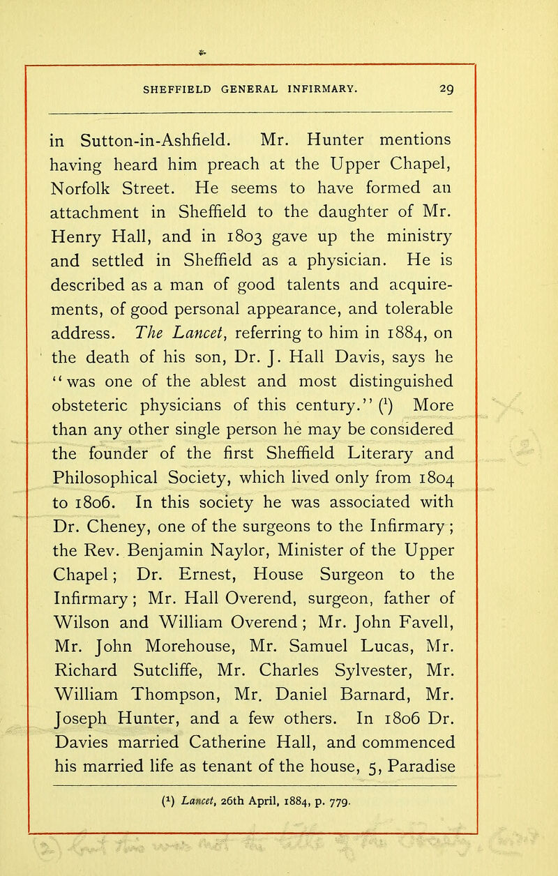 in Sutton-in-Ashfield. Mr. Hunter mentions having heard him preach at the Upper Chapel, Norfolk Street. He seems to have formed an attachment in Sheffield to the daughter of Mr. Henry Hall, and in 1803 gave up the ministry and settled in Sheffield as a physician. He is described as a man of good talents and acquire- ments, of good personal appearance, and tolerable address. The Lancet, referring to him in 1884, on the death of his son, Dr. J. Hall Davis, says he “was one of the ablest and most distinguished obsteteric physicians of this century.” (x) More than any other single person he may be considered the founder of the first Sheffield Literary and Philosophical Society, which lived only from 1804 to 1806. In this society he was associated with Dr. Cheney, one of the surgeons to the Infirmary ; the Rev. Benjamin Naylor, Minister of the Upper Chapel; Dr. Ernest, House Surgeon to the Infirmary; Mr. Hall Overend, surgeon, father of Wilson and William Overend; Mr. John Favell, Mr. John Morehouse, Mr. Samuel Lucas, Mr. Richard Sutcliffe, Mr. Charles Sylvester, Mr. William Thompson, Mr. Daniel Barnard, Mr. Joseph Hunter, and a few others. In 1806 Dr. Davies married Catherine Hall, and commenced his married life as tenant of the house, 5, Paradise P) Lancet, 26th April, 1884, p. 779.