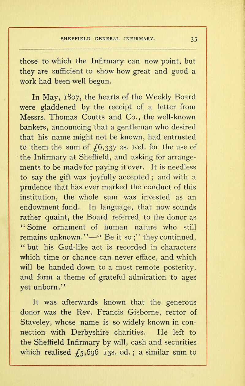 those to which the Infirmary can now point, but they are sufficient to show how great and good a work had been well begun. In May, 1807, the hearts of the Weekly Board were gladdened by the receipt of a letter from Messrs. Thomas Coutts and Co., the well-known bankers, announcing that a gentleman who desired that his name might not be known, had entrusted to them the sum of £6,337 2s. iod. for the use of the Infirmary at Sheffield, and asking for arrange- ments to be made for paying it over. It is needless to say the gift was joyfully accepted ; and with a prudence that has ever marked the conduct of this institution, the whole sum was invested as an endowment fund. In language, that now sounds rather quaint, the Board referred to the donor as “Some ornament of human nature who still remains unknown.”—“ Be it so;” they continued, “ but his God-like act is recorded in characters which time or chance can never efface, and which will be handed down to a most remote posterity, and form a theme of grateful admiration to ages yet unborn.” It was afterwards known that the generous donor was the Rev. Francis Gisborne, rector of Staveley, whose name is so widely known in con- nection with Derbyshire charities. He left to the Sheffield Infirmary by will, cash and securities which realised £5,696 13s. od. ; a similar sum to