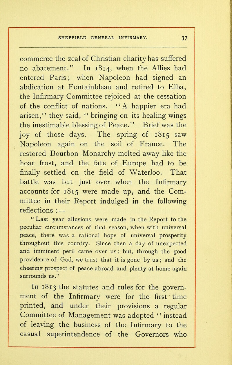 commerce the zeal of Christian charity has suffered no abatement.” In 1814, when the Allies had entered Paris; when Napoleon had signed an abdication at Fontainbleau and retired to Elba, the Infirmary Committee rejoiced at the cessation of the conflict of nations. “A happier era had arisen,” they said, “ bringing on its healing wings the inestimable blessing of Peace.” Brief was the joy of those days. The spring of 1815 saw Napoleon again on the soil of France. The restored Bourbon Monarchy melted away like the hoar frost, and the fate of Europe had to be finally settled on the field of Waterloo. That battle was but just over when the Infirmary accounts for 1815 were made up, and the Com- mittee in their Report indulged in the following reflections :— “ Last year allusions were made in the Report to the peculiar circumstances of that season, when with universal peace, there was a rational hope of universal prosperity throughout this country. Since then a day of unexpected and imminent peril came over us ; but, through the good providence of God, we trust that it is gone by us ; and the cheering prospect of peace abroad and plenty at home again surrounds us.” In 1813 the statutes and rules for the govern- ment of the Infirmary were for the first time printed, and under their provisions a regular Committee of Management was adopted “ instead of leaving the business of the Infirmary to the casual superintendence of the Governors who