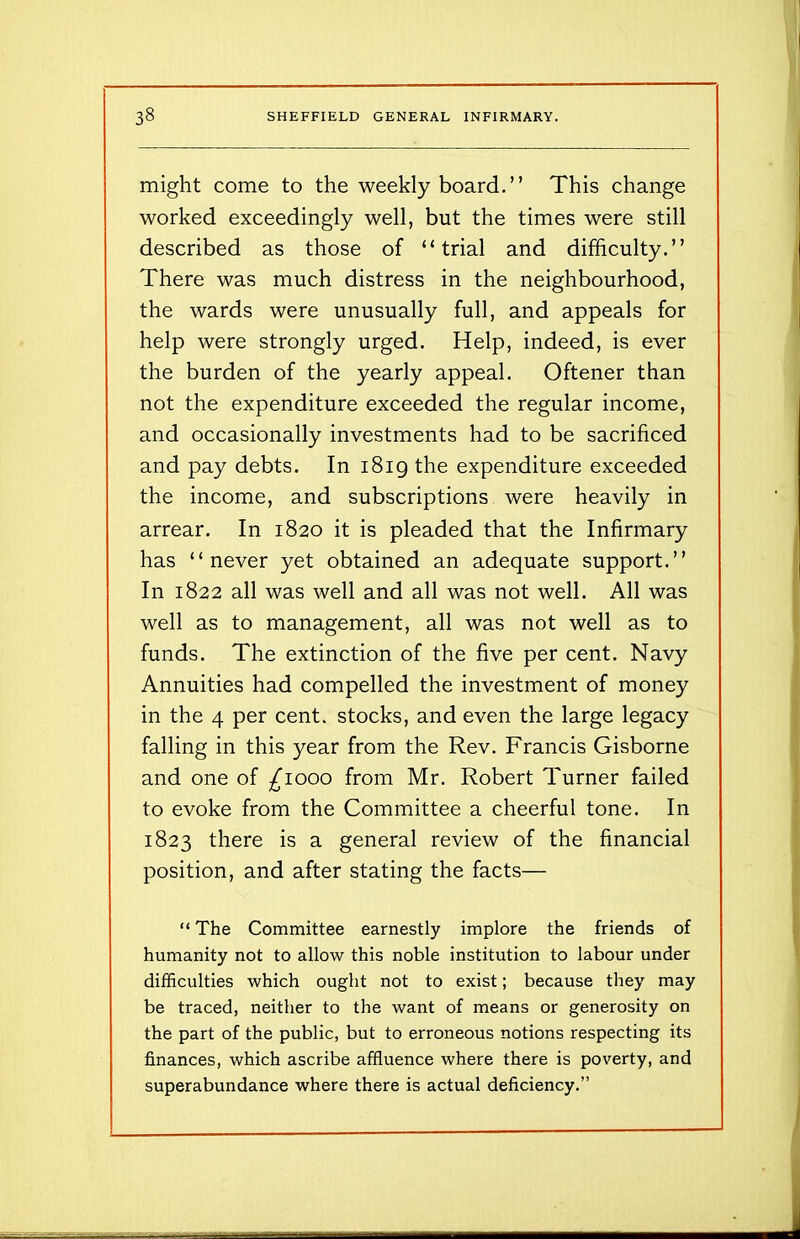 might come to the weekly board.” This change worked exceedingly well, but the times were still described as those of “trial and difficulty.” There was much distress in the neighbourhood, the wards were unusually full, and appeals for help were strongly urged. Help, indeed, is ever the burden of the yearly appeal. Oftener than not the expenditure exceeded the regular income, and occasionally investments had to be sacrificed and pay debts. In 1819 the expenditure exceeded the income, and subscriptions were heavily in arrear. In 1820 it is pleaded that the Infirmary has “never yet obtained an adequate support.” In 1822 all was well and all was not well. All was well as to management, all was not well as to funds. The extinction of the five per cent. Navy Annuities had compelled the investment of money in the 4 per cent, stocks, and even the large legacy falling in this year from the Rev. Francis Gisborne and one of ^1000 from Mr. Robert Turner failed to evoke from the Committee a cheerful tone. In 1823 there is a general review of the financial position, and after stating the facts— “ The Committee earnestly implore the friends of humanity not to allow this noble institution to labour under difficulties which ought not to exist; because they may be traced, neither to the want of means or generosity on the part of the public, but to erroneous notions respecting its finances, which ascribe affluence where there is poverty, and superabundance where there is actual deficiency.”