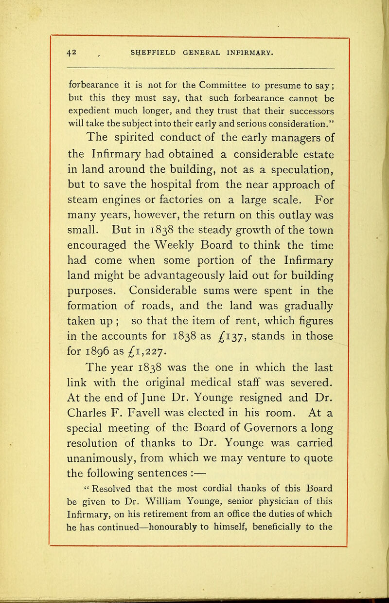 forbearance it is not for the Committee to presume to say; but this they must say, that such forbearance cannot be expedient much longer, and they trust that their successors will take the subject into their early and serious consideration.” The spirited conduct of the early managers of the Infirmary had obtained a considerable estate in land around the building, not as a speculation, but to save the hospital from the near approach of steam engines or factories on a large scale. For many years, however, the return on this outlay was small. But in 1838 the steady growth of the town encouraged the Weekly Board to think the time had come when some portion of the Infirmary land might be advantageously laid out for building purposes. Considerable sums were spent in the formation of roads, and the land was gradually taken up ; so that the item of rent, which figures in the accounts for 1838 as ^137, stands in those for 1896 as ^1,227. The year 1838 was the one in which the last link with the original medical staff was severed. At the end of June Dr. Younge resigned and Dr. Charles F. Favell was elected in his room. At a special meeting of the Board of Governors a long resolution of thanks to Dr. Younge was carried unanimously, from which we may venture to quote the following sentences :— “ Resolved that the most cordial thanks of this Board be given to Dr. William Younge, senior physician of this Infirmary, on his retirement from an office the duties of which he has continued—honourably to himself, beneficially to the