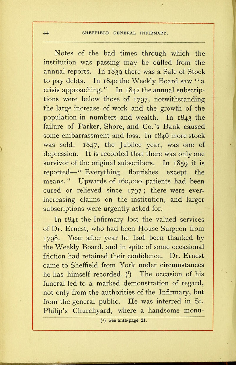 Notes of the bad times through which the institution was passing may be culled from the annual reports. In 1839 there was a Sale of Stock to pay debts. In 1840 the Weekly Board saw “ a crisis approaching.” In 1842 the annual subscrip- tions were below those of 1797, notwithstanding the large increase of work and the growth of the population in numbers and wealth. In 1843 the failure of Parker, Shore, and Co.’s Bank caused some embarrassment and loss. In 1846 more stock was sold. 1847, the Jubilee year, was one of depression. It is recorded that there was only one survivor of the original subscribers. In 1859 it is reported—“ Everything flourishes except the means.” Upwards of 160,000 patients had been cured or relieved since 1797; there were ever- increasing claims on the institution, and larger subscriptions were urgently asked for. In 1841 the Infirmary lost the valued services of Dr. Ernest, who had been House Surgeon from 1798. Year after year he had been thanked by the Weekly Board, and in spite of some occasional friction had retained their confidence. Dr. Ernest came to Sheffield from York under circumstances he has himself recorded. (*) The occasion of his funeral led to a marked demonstration of regard, not only from the authorities of the Infirmary, but from the general public. He was interred in St. Philip’s Churchyard, where a handsome monu- (!) See ante-page 21.