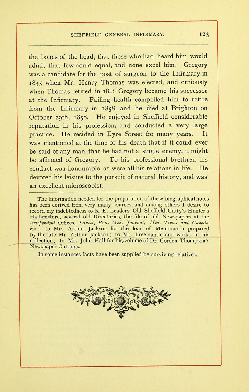 the bones of the head, that those who had heard him would admit that few could equal, and none excel him. Gregory was a candidate for the post of surgeon to the Infirmary in 1835 when Mr. Henry Thomas was elected, and curiously when Thomas retired in 1848 Gregory became his successor at the Infirmary. Failing health compelled him to retire from the Infirmary in 1858, and he died at Brighton on October 29th, 1858. He enjoyed in Sheffield considerable reputation in his profession, and conducted a very large practice. He resided in Eyre Street for many years. It was mentioned at the time of his death that if it could ever be said of any man that he had not a single enemy, it might be affirmed of Gregory. To his professional brethren his conduct was honourable, as were all his relations in life. He devoted his leisure to the pursuit of natural history, and was an excellent microscopist. The information needed for the preparation of these biographical notes has been derived from very many sources, and among others I desire to record my indebtedness to R. E. Leaders’ Old Sheffield, Gatty’s Hunter’s Hallamshire, several old Directories, the file of old Newspapers at the Independent Offices, Lancet, Brit. Med. Journal, Med. Times and Gazette, &c.; to Mrs. Arthur Jackson for the loan of Memoranda prepared by the late Mr. Arthur Jackson ; to Mr. Freemantle and works in his collection; to Mr. John Hall for his,volume of Dr. Corden Thompson’s Newspaper Cuttings. In some instances facts have been supplied by surviving relatives.