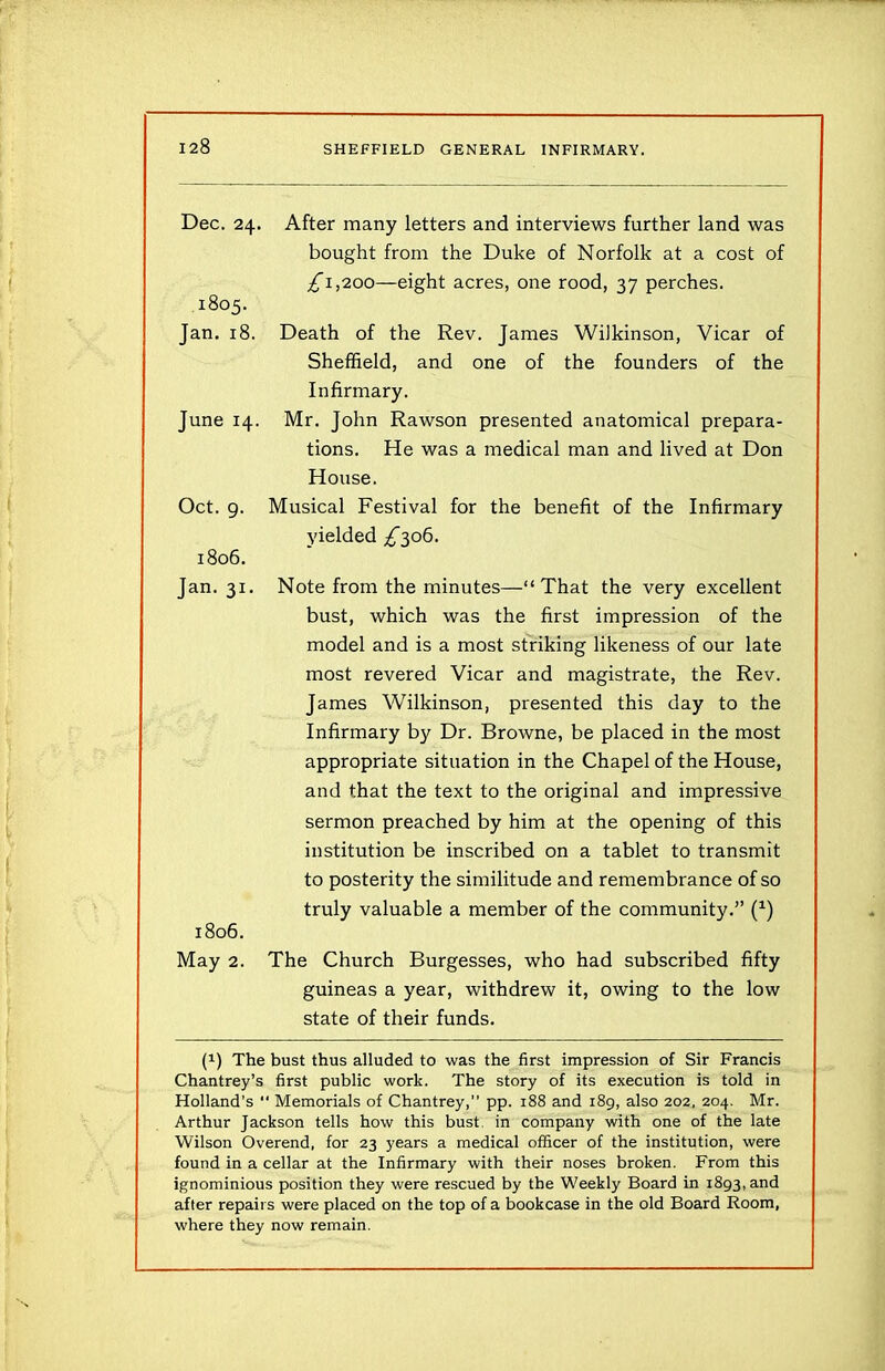 Dec. 24. After many letters and interviews further land was bought from the Duke of Norfolk at a cost of £1,2.00—eight acres, one rood, 37 perches. 1805. Jan. 18. Death of the Rev. James Wilkinson, Vicar of Sheffield, and one of the founders of the Infirmary. June 14. Mr. John Rawson presented anatomical prepara- tions. He was a medical man and lived at Don House. Oct. 9. Musical Festival for the benefit of the Infirmary yielded £306. 1806. Jan. 31. Note from the minutes—“That the very excellent bust, which was the first impression of the model and is a most striking likeness of our late most revered Vicar and magistrate, the Rev. James Wilkinson, presented this day to the Infirmary by Dr. Browne, be placed in the most appropriate situation in the Chapel of the House, and that the text to the original and impressive sermon preached by him at the opening of this institution be inscribed on a tablet to transmit to posterity the similitude and remembrance of so truly valuable a member of the community.” (*) 1806. May 2. The Church Burgesses, who had subscribed fifty guineas a year, withdrew it, owing to the low state of their funds. (!) The bust thus alluded to was the first impression of Sir Francis Chantrey’s first public work. The story of its execution is told in Holland’s “ Memorials of Chantrey,” pp. 188 and 189, also 202, 204. Mr. Arthur Jackson tells how this bust, in company with one of the late Wilson Overend, for 23 years a medical officer of the institution, were found in a cellar at the Infirmary with their noses broken. From this ignominious position they were rescued by the W7eekly Board in 1893, and after repairs were placed on the top of a bookcase in the old Board Room, where they now remain.