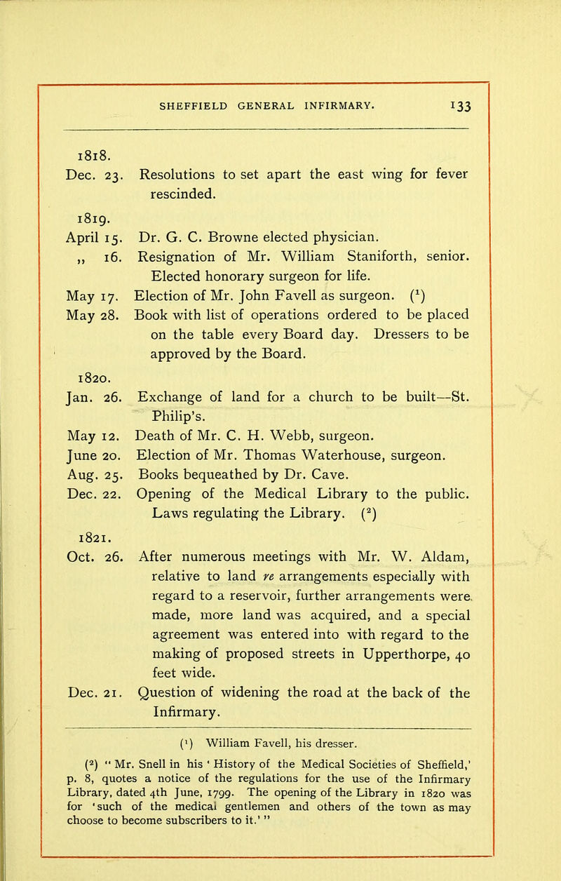 1818. Dec. 23. Resolutions to set apart the east wing for fever rescinded. 1819. April 15. Dr. G. C. Browne elected physician. 16. Resignation of Mr. William Staniforth, senior. May 17. May 28. Elected honorary surgeon for life. Election of Mr. John Favell as surgeon. (*) Book with list of operations ordered to be placed on the table every Board day. Dressers to be approved by the Board. 1820. Jan. 26. Exchange of land for a church to be built—St. May 12. June 20. Aug. 25. Dec. 22. Philip’s. Death of Mr. C. H. Webb, surgeon. Election of Mr. Thomas Waterhouse, surgeon. Books bequeathed by Dr. Cave. Opening of the Medical Library to the public. Laws regulating the Library. (2) 1821. Oct. 26. After numerous meetings with Mr. W. Aldam, Dec. 21. relative to land re arrangements especially with regard to a reservoir, further arrangements were, made, more land was acquired, and a special agreement was entered into with regard to the making of proposed streets in Upperthorpe, 40 feet wide. Question of widening the road at the back of the Infirmary. (') William Favell, his dresser. (2) ■< Mr. Snell in his ' History of the Medical Societies of Sheffield,' p. 8, quotes a notice of the regulations for the use of the Infirmary Library, dated 4th June, 1799. The opening of the Library in 1820 was for 'such of the medical gentlemen and others of the town as may choose to become subscribers to it.’ ”