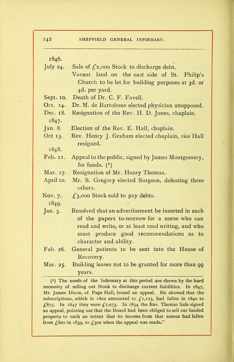 1846. July 24. Sale of £”2,000 Stock to discharge debt. Vacant land on the east side of St. Philip’s Church to be let for building purposes at 3d. or 4d. per yard. Sept. io. Death of Dr. C. F. Favell. Oct. 14. Dec. 18. 1847. Jan. 8. Oct 15. Dr. M. de Bartolome elected physician unopposed. Resignation of the Rev. H. D. Jones, chaplain. Election of the Rev. E. Hall, chaplain. Rev. Henry J. Graham elected chaplain, vice Hall resigned. 1848. Feb. 11. Appeal to the public, signed by James Montgomery, for funds. (1) Mar. 17. April 10. Resignation of Mr. Henry Thomas. Mr. S. Gregory elected Surgeon, defeating three others. Nov. 7. 1849. Jan. 5. £”3,000 Stock sold to pay debts. Resolved that an advertisement be inserted in each of the papers to-morrow for a nurse who can read and write, or at least read writing, and who must produce good recommendations as to character and ability. Feb. 26. General patients to be sent into the House of Mar. 25. Recovery. Building leases not to be granted for more than 99 years. (!) The needs of the Infirmary at this period are shown by the hard necessity of selling out Stock to discharge current liabilities. In 1847, Mr. James Dixon, of Page Hall, issued an appeal, He showed that the subscriptions, which in 1802 amounted to £1,125, had fallen in 1840 to £875. In 1847 they were .£1,073. In 1854 the Rev. Thomas Sale signed an appeal, pointing out that the Board had been obliged to sell out funded property to such an extent that its income from that source had fallen from £800 in 1839, to £300 when the appeal was made,”