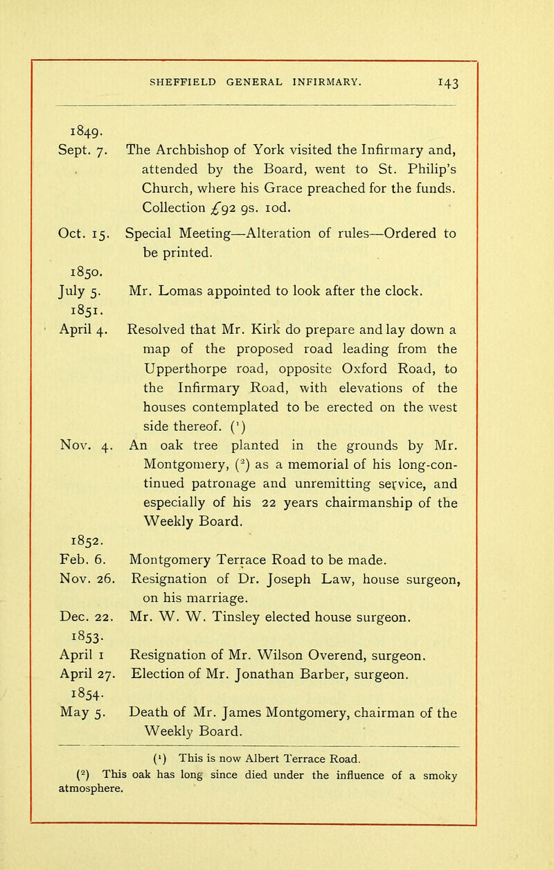 1849. Sept. 7. The Archbishop of York visited the Infirmary and, attended by the Board, went to St. Philip’s Church, where his Grace preached for the funds. Collection ^92 gs. iod. Oct. 15. Special Meeting—Alteration of rules—Ordered to be printed. 1850. July 5- 1851. ■ April 4. Mr. Lomas appointed to look after the clock. Resolved that Mr. Kirk do prepare and lay down a map of the proposed road leading from the Upperthorpe road, opposite Oxford Road, to the Infirmary Road, with elevations of the houses contemplated to be erected on the west side thereof. (') Nov. 4. An oak tree planted in the grounds by Mr. Montgomery, (2) as a memorial of his long-con- tinued patronage and unremitting service, and especially of his 22 years chairmanship of the Weekly Board. 1852. Feb. 6. Montgomery Terrace Road to be made. Nov. 26. Resignation of Dr. Joseph Law, house surgeon, on his marriage. Dec. 22. Mr. W. W. Tinsley elected house surgeon. i853- April 1 April 27. 1854. May 5. Resignation of Mr. Wilson Overend, surgeon. Election of Mr. Jonathan Barber, surgeon. Death of Mr. James Montgomery, chairman of the Weekly Board. (*) This is now Albert Terrace Road. (2) This oak has long since died under the influence of a smoky atmosphere.