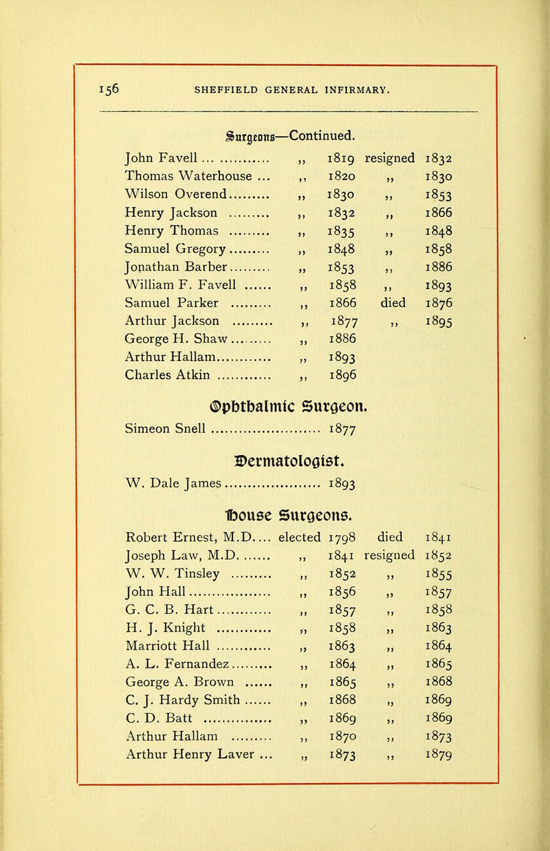 gurgions—Continued. John Favell 11 ►H 00 resigned Thomas Waterhouse ... 1 1 1820 99 Wilson Overend 11 1830 99 Henry Jackson 11 1832 19 Henry Thomas 11 1835 1 9 Samuel Gregory 11 00 Tt- 00 99 Jonathan Barber 11 1853 9 1 William F. Favell 11 1858 9 9 Samuel Parker n 1866 died Arthur Jackson 5) 1877 9 1 George H. Shaw 11 1886 Arthur Hallam 11 1893 Charles Atkin 91 1896 ©pbtbalmtc Surgeon. Simeon Snell 1877 Dermatologist. W. Dale James 1893 ibouse Surgeons. Robert Ernest, M.D— elected 1798 died Joseph Law, M.D 19 1841 resigned W. W. Tinsley 11 1852 11 John Hall 19 1856 11 G. C. B. Hart 11 1857 11 H. J. Knight 11 1858 11 Marriott Hall 11 t—1 00 cr> 11 A. L. Fernandez 11 tJ- VO 00 11 George A. Brown 11 1865 11 C. J. Hardy Smith 11 1868 11 C. D. Batt 11 1869 11 Arthur Hallam 11 1870 11 Arthur Henry Laver ... 11 1873 11 1832 1830 1853 1866 1848 1858 1886 1893 1876 1895 1841 1852 1855 1857 1858 1863 1864 1865 1868 1869 1869 !873 1879