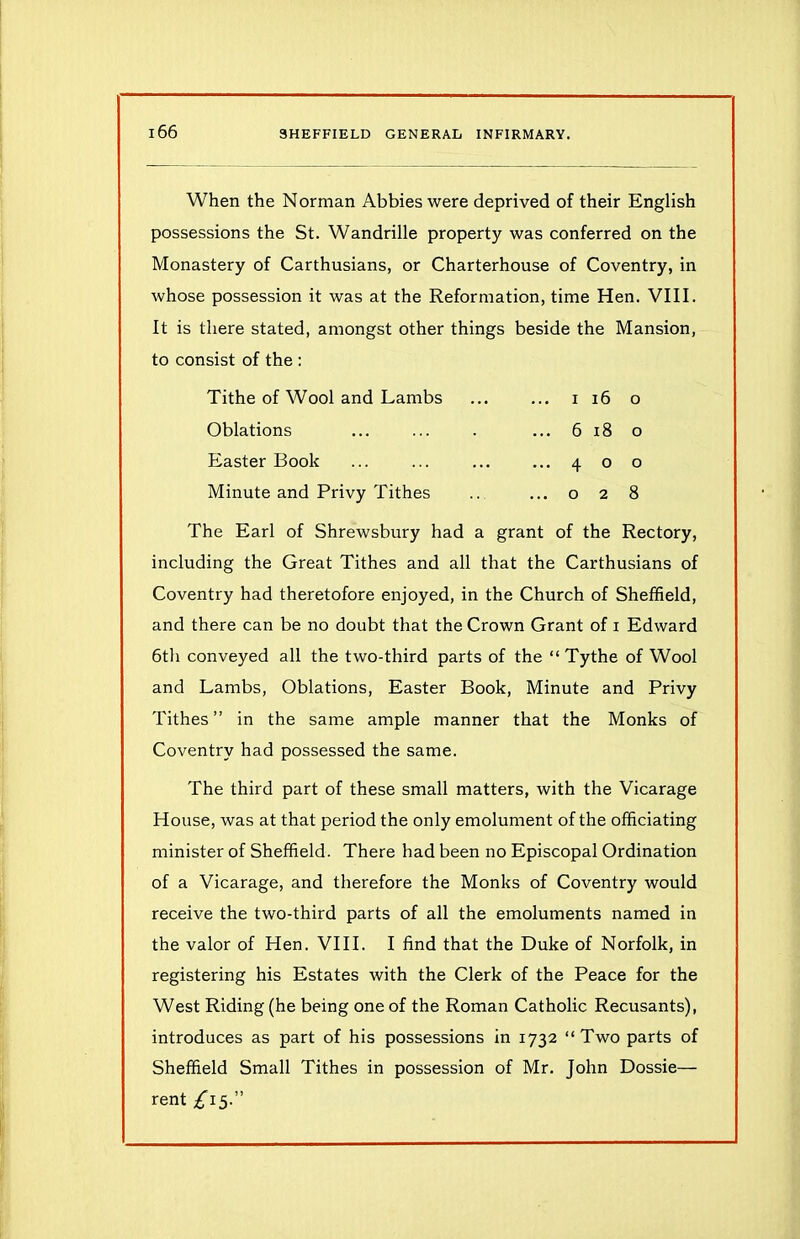 When the Norman Abbies were deprived of their English possessions the St. Wandrille property was conferred on the Monastery of Carthusians, or Charterhouse of Coventry, in whose possession it was at the Reformation, time Hen. VIII. It is there stated, amongst other things beside the Mansion, to consist of the : Tithe of Wool and Lambs Oblations Easter Book Minute and Privy Tithes i 16 o ... 6 18 o ...400 ...028 The Earl of Shrewsbury had a grant of the Rectory, including the Great Tithes and all that the Carthusians of Coventry had theretofore enjoyed, in the Church of Sheffield, and there can be no doubt that the Crown Grant of 1 Edward 6th conveyed all the two-third parts of the “ Tythe of Wool and Lambs, Oblations, Easter Book, Minute and Privy Tithes” in the same ample manner that the Monks of Coventry had possessed the same. The third part of these small matters, with the Vicarage House, was at that period the only emolument of the officiating minister of Sheffield. There had been no Episcopal Ordination of a Vicarage, and therefore the Monks of Coventry would receive the two-third parts of all the emoluments named in the valor of Hen. VIII. I find that the Duke of Norfolk, in registering his Estates with the Clerk of the Peace for the West Riding (he being one of the Roman Catholic Recusants), introduces as part of his possessions in 1732 “Two parts of Sheffield Small Tithes in possession of Mr. John Dossie— rent £15.”