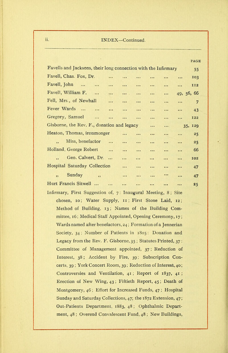 PAGE Fa veils and Jacksons, their long connection with the Infirmary 55 Favell, Chas. Fox, Dr. 103 Favell, John 112 Favell, William F 49, 56, 66 Fell, Mrs., of Newhall 7 Fever Wards 43 Gregory, Samuel 122 Gisborne, the Rev. F., donation and legacy 35, 129 Heaton, Thomas, ironmonger 25 ,, Miss, benefactor 25 Holland, George Robert 66 ,, Geo. Calvert, Dr 102 Hospital Saturday Collection 47 ,, Sunday ,, ••• ... 47 Hurt Francis Sitwell 25 Infirmary, First Suggestion of, 7: Inaugural Meeting, 8 ; Site chosen, 10; Water Supply, 11 ; First Stone Laid, 12; Method of Building, 13 ; Names of the Building Com- mittee, 16; Medical Staff Appointed, Opening Ceremony, 17 ; Wards named after benefactors, 24; Formation of a Jennerian Society, 34; Number of Patients in 1805: Donation and Legacy from the Rev. F. Gisborne, 35 ; Statutes Printed, 37 : Committee of Management appointed, 37; Reduction of Interest, 38; Accident by Fire, 39; Subscription Con- certs, 39 ; York Concert Room, 39; Reduction of Interest, 40; Controversies and Ventilation, 41 ; Report of 1837, 41 ; Erection of New Wing, 43 ; Fiftieth Report, 45; Death of Montgomery, 46 ; Effort for Increased Funds, 47 ; Hospital Sunday and Saturday Collections, 47; the 1872 Extension, 47; Out-Patients Department, 1883, 48 ; Ophthalmic Depart- ment, 48 ; Overend Convalescent Fund, 48 ; New Buildings,