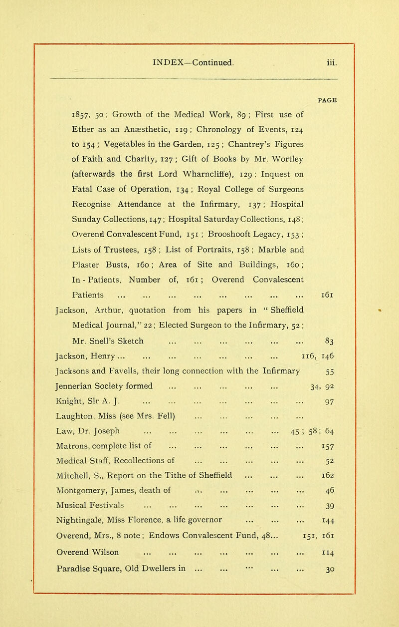 PAGE 1857, 50 ; Growth of the Medical Work, 89 ; First use of Ether as an Anaesthetic, 119; Chronology of Events, 124 to 154 ; Vegetables in the Garden, 125 ; Chantrey’s Figures of Faith and Charity, 127; Gift of Books by Mr. Wortley (afterwards the first Lord Wharncliffe), 129 ; Inquest on Fatal Case of Operation, 134 ; Royal College of Surgeons Recognise Attendance at the Infirmary, 137; Hospital Sunday Collections, 147; Hospital Saturday Collections, 148; Overend Convalescent Fund, 151 ; Brooshooft Legacy, 153 ; Lists of Trustees, 158 ; List of Portraits, 158 ; Marble and Plaster Busts, 160; Area of Site and Buildings, 160; In - Patients, Number of, 161 ; Overend Convalescent Patients Jackson, Arthur, quotation from his papers in “ Sheffield Medical Journal,” 22; Elected Surgeon to the Infirmary, 52 ; Mr. Snell's Sketch Jackson, Henry Jacksons and Favells, their long connection with the Infi Jennerian Society formed Knight, Sir A. J. Laughton, Miss (see Mrs. Fell) Law, Dr. Joseph Matrons, complete list of Medical Staff, Recollections of Mitchell, S., Report on the Tithe of Sheffield Montgomery, James, death of ... Musical Festivals Nightingale, Miss Florence, a life governor Overend, Mrs., 8 note; Endows Convalescent Fund, 48 Overend Wilson Paradise Square, Old Dwellers in 161 83 116, 146 rmary 55 34. 92 97 45 58; 64 157 52 162 46 39 144 151, 161 114 30