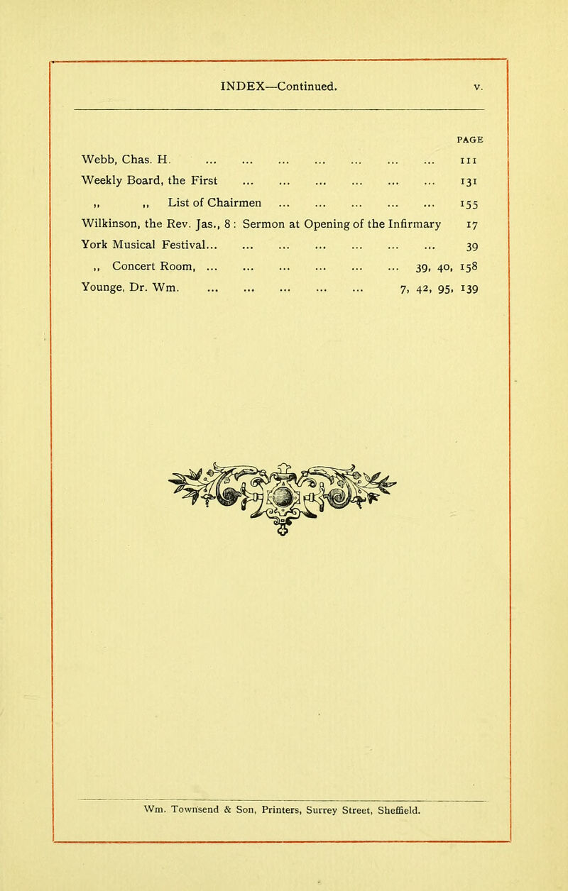 Webb, Chas. H Weekly Board, the First ,, „ List of Chairmen Wilkinson, the Rev. Jas., 8 : Sermon at Opening of the Infirmary York Musical Festival ,, Concert Room 39, 40, Younge, Dr. Wm. 7, 42, 95, PAGE hi 131 155 17 39 158 139 Wm. Townsend & Son, Printers, Surrey Street, Sheffield.