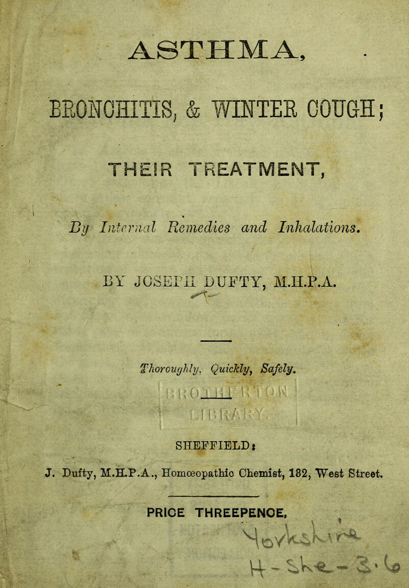 ASTHMA, BRONCHITIS, & WINTER COUGH ; THEIR TREATMENT, By Internal Remedies and Inhalations. BY JOSEPH I)UFTY, M.H.P.A. Thoroughly, Quickly, Safely. SHEFFIELD: J. Dufty, M.ELP.A., Homceopathio Chemist, 132, West Street. PRICE THREEPENCE, u - \Q