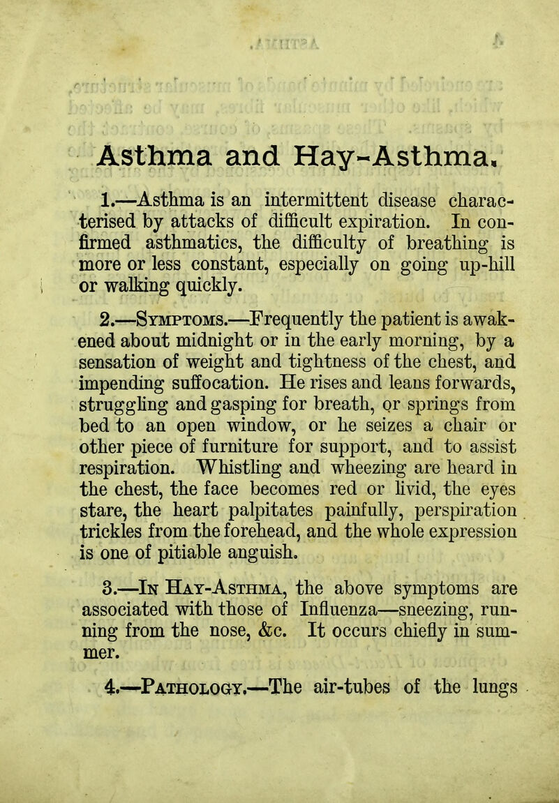 Asthma and Hay-Asthma, 1. —Asthma is an intermittent disease charac- terised by attacks of difficult expiration. In con- firmed asthmatics, the difficulty of breathing is more or less constant, especially on going up-hill or walking quickly. 2. —Symptoms.—Frequently the patient is awak- ened about midnight or in the early morning, by a sensation of weight and tightness of the chest, and impending suffocation. He rises and leans forwards, struggling and gasping for breath, or springs from bed to an open window, or he seizes a chair or other piece of furniture for support, and to assist respiration. Whistling and wheezing are heard in the chest, the face becomes red or livid, the eyes stare, the heart palpitates painfully, perspiration trickles from the forehead, and the whole expression is one of pitiable anguish. 3. —In Hay-Asthma, the above symptoms are associated with those of Influenza—sneezing, run- ning from the nose, &c. It occurs chiefly in sum- mer.
