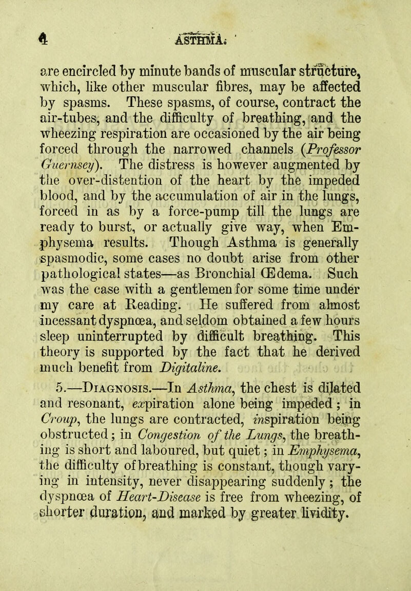 are encircled by minute bands of muscular structure, which, like other muscular fibres, may be affected by spasms. These spasms, of course, contract the air-tubes, and the difficulty of breathing, and the wheezing respiration are occasioned by the air being forced through the narrowed channels {Professor Guernsey). The distress is however augmented by the over-distention of the heart by the impeded blood, and by the accumulation of air in the lungs, forced in as by a force-pump till the lungs are ready to burst, or actually give way, when Em- physema results. Though Asthma is generally ■spasmodic, some cases no doubt arise from other pathological states—as Bronchial (Edema. Such was the case with a gentlemen for some time under my care at Reading. He suffered from almost incessant dyspnoea, and seldom obtained a few hours sleep uninterrupted by difficult breathing. This theory is supported by the fact that he derived much benefit from Digitaline. 5.—Diagnosis.—In Asthma, the chest is dilated and resonant, expiration alone being impeded; in Croup, the lungs are contracted, inspiration being obstructed; in Congestion of the Lungs, the breath- ing is short and laboured, but quiet; in Emphysema, the difficulty of breathing is constant, though vary- ing in intensity, never disappearing suddenly; the dyspnoea of Heart-Disease is free from wheezing, of shorter duration, and marked by greater lividity.
