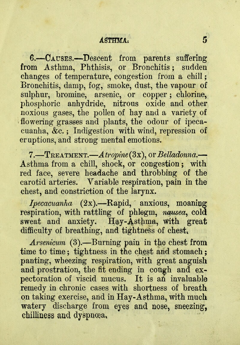6. —Causes.—Descent from parents suffering from Asthma, Phthisis, or Bronchitis; sudden changes of temperature, congestion from a chill; Bronchitis, damp, fog, smoke, dust, the vapour of sulphur, bromine, arsenic, or copper; chlorine, phosphoric anhydride, nitrous oxide and other noxious gases, the pollen of hay and a variety of ' flowering grasses and plants, the odour of ipeca- cuanha, &c.; Indigestion with wind, repression of eruptions, and strong mental emotions. 7. —Treatment.—A tropine (3x), or Belladonna.— Asthma from a chill, shock, or congestion; with red face, severe headache and throbbing of the carotid arteries. Variable respiration, pain in the chest, and constriction of the larynx. Ipecacuanha (2x).—Rapid, anxious, moaning respiration, with rattling of phlegm, nausea, cold sweat and anxiety. Hay-Asthma, with great difficulty of breathing, and tightness of chest* Arsenicum (3).—Burning pain in the chest from time to time; tightness in the chest and stomach; panting, wheezing respiration, with great anguish and prostration, the fit ending in coiigh and ex- pectoration of viscid mucus. It is an invaluable remedy in chronic cases with shortness of breath on taking exercise, and in Hay-Asthma, with much watery discharge from eyes and nose, sneezing, chilliness and dyspnoea*