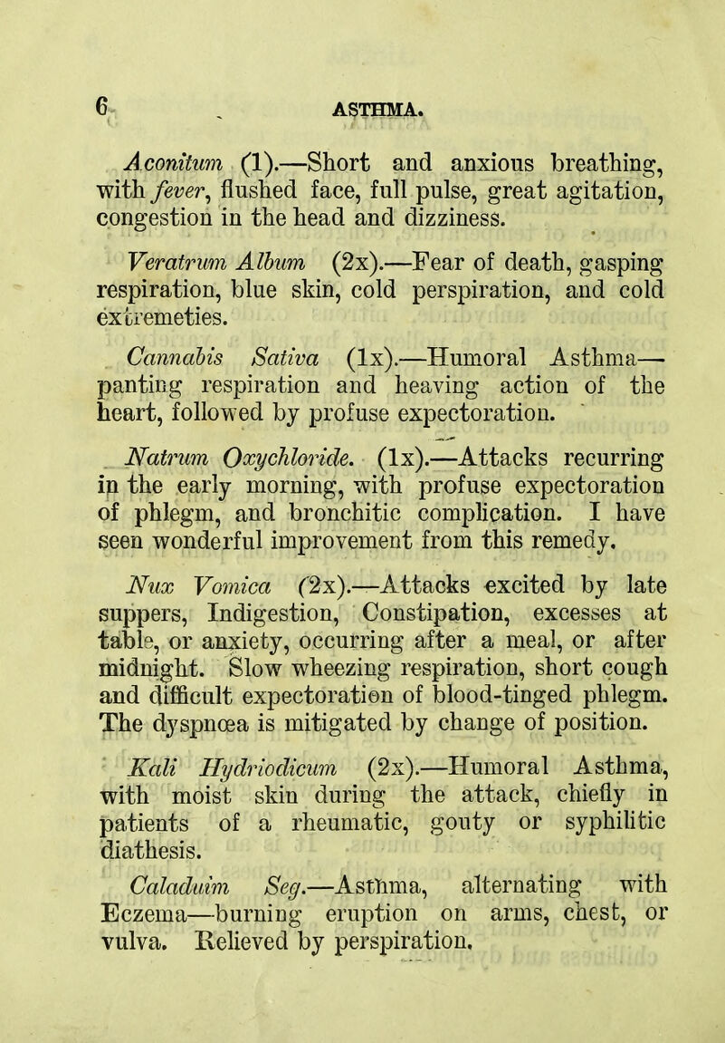 Aconitum (1).—Short and anxious breathing, with fever, flushed face, full pulse, great agitation, congestion in the head and dizziness. Veratrum Album (2x).—Fear of death, gasping respiration, blue skin, cold perspiration, and cold extremeties. Cannabis Saliva (lx).—Humoral Asthma—* panting respiration and heaving action of the heart, followed by profuse expectoration. Natrum Oxychloride, (lx).—Attacks recurring ip the early morning, with profuse expectoration of phlegm, and bronchitic complication. I have seen wonderful improvement from this remedy, Nux Vomica ('2x).—Attacks excited by late suppers, Indigestion, Constipation, excesses at table, or anxiety, occurring after a meal, or after midnight. Slow wheezing respiration, short cough and difficult expectoration of blood-tinged phlegm. The dyspnoea is mitigated by change of position. Kali Hydriodicum (2x).—Humoral Asthma, with moist skin during the attack, chiefly in patients of a rheumatic, gouty or syphilitic diathesis. Caladuim Seg.—Asthma, alternating with Eczema—burning eruption on arms, chest, or vulva. Relieved by perspiration.