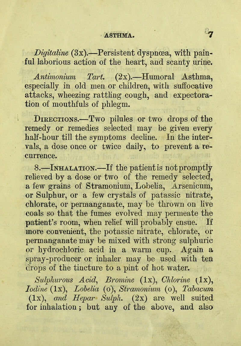 Digitciline (3x).—Persistent dyspnoea, with pain- ful laborious action of the heart, and scanty urine. Antimonium Tart. (2x).—Humoral Asthma, especially in old men or children, with suffocative attacks, wheezing rattling cough, and expectora- tion of mouthfuls of phlegm. Directions.—Two pilules or two drops of the remedy or remedies selected may be given every hajf-hour till the symptoms decline. In the inter- vals, a dose once or twice daily, to prevent a re- currence. 8.—Inhalation.—If the patient is not promptly relieved by a dose or two of the remedy selected, a few grains of Stramonium, Lobelia, Arsenicum, or Sulphur, or a few crystals of patassic nitrate, chlorate, or permanganate, may be thrown on live coals so that the fumes evolved may permeate the patient’s room, when relief will probably ensue. If more convenient, the potassic nitrate, chlorate, or permanganate may be mixed with strong sulphuric or hydrochloric acid in a warm cup. Again a spray-producer or inhaler may be used with ten drops of the tincture to a pint of hot water. Sulphurous Acid, Bromine (lx), Chlorine ^lx), Iodine (lx), Lobelia (o), Stramonium (o), Tabacum (lx), and Hepar Sulph. (2x) are well suited for inhalation; but any of the above, and also