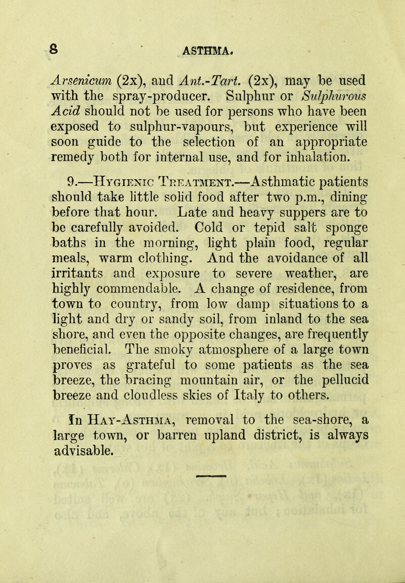 Arsenicum (2x), and Ant.-Tcirt. (2x), may be used with the spray-producer. Sulphur or Sulphurous Acid should not be used for persons who have been exposed to sulphur-vapours, but experience will soon guide to the selection of an appropriate remedy both for internal use, and for inhalation. 9.—Hygienic Treatment.—Asthmatic patients should take little solid food after two p.m., dining before that hour. Late and heavy suppers are to be carefully avoided. Cold or tepid salt sponge baths in the morning, light plain food, regular meals, warm clothing. And the avoidance of all irritants and exposure to severe weather, are highly commendable. A change of residence, from town to country, from low damp situations to a light and dry or sandy soil, from inland to the sea shore, and even the opposite changes, are frequently beneficial. The smoky atmosphere of a large town proves as grateful to some patients as the sea breeze, the bracing mountain air, or the pellucid breeze and cloudless skies of Italy to others. In Hay-Asthma, removal to the sea-shore, a large town, or barren upland district, is always advisable.