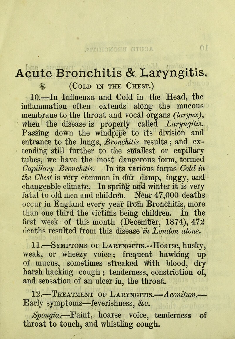 Acute Bronchitis & Laryngitis. $ (Cold in the Chest.) 10. —In Influenza and Cold in the Head, the inflammation often extends along the mucous membrane to the throat and vocal organs (larynx), when the disease is properly called Laryngitis. Passing down the windpipe to its division and entrance to the lungs, Bronchitis results ; and ex- tending still further to the smallest or capillary tubes, we have the most dangerous form, termed Capillary Bronchitis. In its various forms Cold in the Chest is Very common in difr damp, foggy, and changeable climate. In sprihg and winter it is very fatal to old men and children. I^ear 47,000 deaths occur in England every year froth Bronchitis, more than one third the victims being children. In the first week of this month (December,' 1874), 472 deaths resulted from this disease in London alone. 11. —Symptoms of Laryngitis.—Hoarse, husky, weak, or wheezy voice; frequent hawking up of mucus, sometimes streaked With blood, dry harsh hacking cough ; tenderness, constriction of, and sensation of an ulcer in, the throat. 12. —Treatment of Laryngitis.—Aconitum.— Early symptoms—feverishness, &c. Spongia.—Paint, hoarse voice, tenderness of throat to touch, and whistling cough.