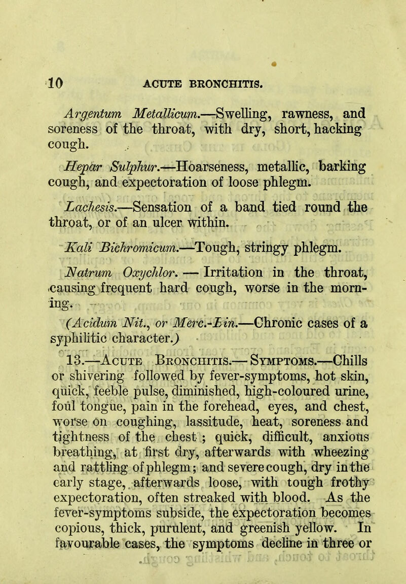 Argentum Metallicum.—Swelling, rawness, and soreness of the throat, with dry, short, hacking cough. Hepar Sulphur.—Hoarseness, metallic, barking cough, and expectoration of loose phlegm. Lachesis.—Sensation of a band tied round the throat, or of an ulcer within. Kcdi Bichromicum.—Tough, stringy phlegm. Natrum Oxyclilor. — Irritation in the throat, .causing frequent hard cough, worse in the morn- ing. (Acidum Nit., or Merc.-Bin.—Chronic cases of a syphilitic character.^) ■ 13.—Acute Bronchitis.— Symptoms.—Chills or shivering followed by fever-symptoms, hot skin, quick, feeble pulse, diminished, high-coloured urine, foul tongue, pain in the forehead, eyes, and chest, worse on coughing, lassitude, heat, soreness and tightness of the chest ; quick, difficult, anxious breathing, at first dry, afterwards with wheezing and rattling of phlegm; and severe cough, dry in the early stage, afterwards loose, with tough frothy expectoration, often streaked with blood. As the fever-symptoms subside, the expectoration becomes copious, thick, purulent, and greenish yellow. In favourable cases, the symptoms decline in three or