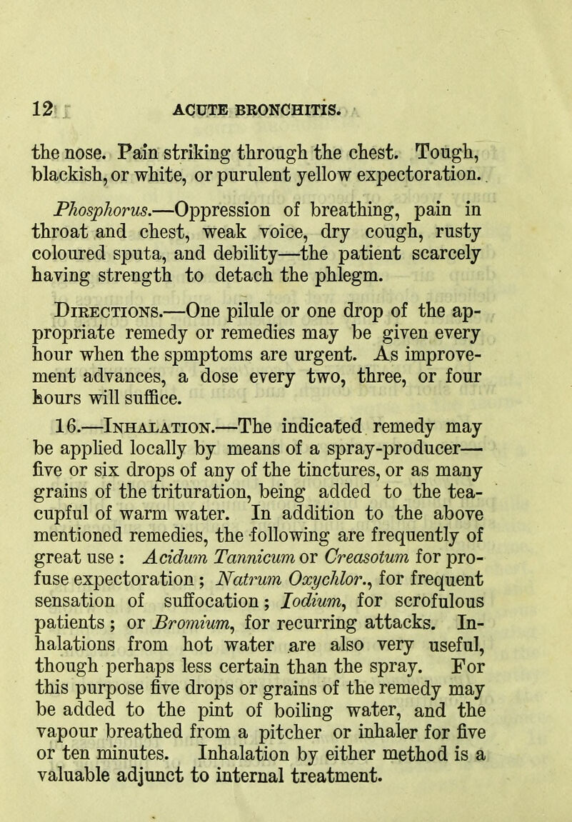 the nose. Pain striking through the chest. Tough, blackish, or white, or purulent yellow expectoration. Phosphorus.—Oppression of breathing, pain in throat and chest, weak voice, dry cough, rusty coloured sputa, and debility—the patient scarcely having strength to detach the phlegm. Directions.—One pilule or one drop of the ap- propriate remedy or remedies may be given every hour when the spmptoms are urgent. As improve- ment advances, a dose every two, three, or four hours will suffice. 16.—Inhalation.—The indicated remedy may be applied locally by means of a spray-producer— five or six drops of any of the tinctures, or as many grains of the trituration, being added to the tea- cupful of warm water. In addition to the above mentioned remedies, the -following are frequently of great use : Acidum Tannicum or Creasotum for pro- fuse expectoration; Natrum Oxychlor., for frequent sensation of suffocation; lodium, for scrofulous patients ; or Bromium, for recurring attacks. In- halations from hot water are also very useful, though perhaps less certain than the spray. For this purpose five drops or grains of the remedy may be added to the pint of boiling water, and the vapour breathed from a pitcher or inhaler for five or ten minutes. Inhalation by either method is a valuable adjunct to internal treatment.