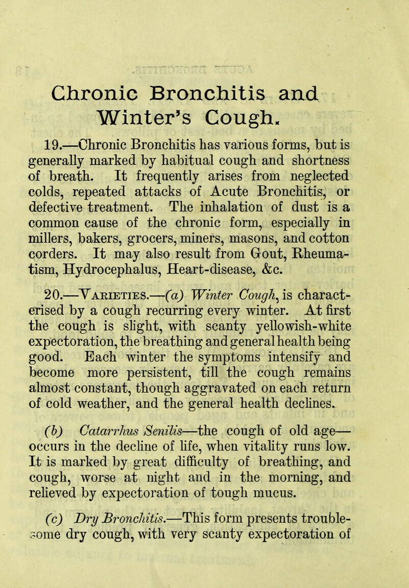 Chronic Bronchitis and Winter’s Cough. 19. —Chronic Bronchitis has various forms, but is generally marked by habitual cough and shortness of breath. It frequently arises from neglected colds, repeated attacks of Acute Bronchitis, or defective treatment. The inhalation of dust is a common cause of the chronic form, especially in millers, bakers, grocers, miners, masons, and cotton corders. It may also result from Gout, Rheuma- tism, Hydrocephalus, Heart-disease, &c. 20. —Varieties.—(a) Winter Coug\ is charact- erised by a cough recurring every winter. At first the cough is slight, with scanty yellowish-white expectoration, the breathing and general health being good. Each winter the symptoms intensify and become more persistent, till the cough remains almost constant, though aggravated on each return of cold weather, and the general health declines. (b) Catarrhus Senilis—the cough of old age— occurs in the decline of fife, when vitality runs low. It is marked by great difficulty of breathing, and cough, worse at night and in the morning, and relieved by expectoration of tough mucus. (c) Dry Bronchitis.—This form presents trouble- some dry cough, with very scanty expectoration of
