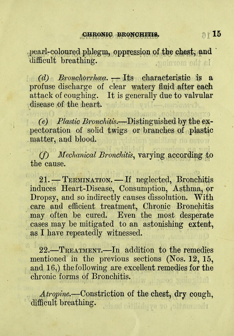 pearl-coloured phlegm, oppression of the chest, and ' difficult breathing. (d) Bronchorrhceci. — Its characteristic is a profuse discharge of clear watery fluid after each attack of coughing. It is generally due to valvular disease of the heart. (e) Plastic Bronchitis.—Distinguished by the ex- pectoration of solid twigs or branches of plastic matter, and blood. (f) Mechanical Bronchitis, varying according to the cause. 21. — Termination. — If neglected, Bronchitis induces Heart-Disease, Consumption, Asthma, or Dropsy, and so indirectly causes dissolution. With care and efficient treatment, Chronic Bronchitis may often be cured. Even the most desperate cases may be mitigated to an astonishing extent, as I have repeatedly witnessed. 22. —Treatment.—In addition to the remedies mentioned in the previous sections (Nos. 12, 15, and 16,) the following are excellent remedies for the chronic forms of Bronchitis. Atropine.—Constriction of the chest, dry cough, difficult breathing.