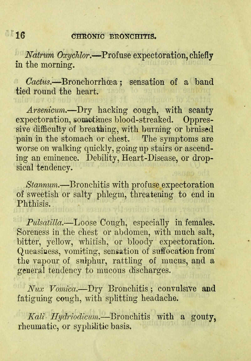Natrum Oxychlor.—Profuse expectoration, chiefly in the morning. Cactus.—Bronchorrhoea; sensation of a band tied round the heart. Arsenicum.—Dry hacking cough, with scanty expectoration, sometimes blood-streaked. Oppres- sive difficulty of breathing, with burning or bruised pain in the stomach or chest. The symptoms are worse on walking quickly, going up stairs or ascend- ing an eminence. Debility, Heart-Disease, or drop- sical tendency. Stannum.—Bronchitis with profuse expectoration of sweetish or salty phlegm, threatening to end in Phthisis. Pulsatilla.—Loose Cough, especially in females. Soreness in the chest or abdomen, with much salt, bitter, yellow, whitish, or bloody expectoration. Queasiness, vomiting, sensation of suffocation from' the vapour of sulphur, rattling of mucus, and a general tendency to mucous discharges. Nux Vomica.—Dry Bronchitis; convulsive and fatiguing cough, with splitting headache. Kali Hydriodicum.—Bronchitis with a gouty, rheumatic, or syphilitic basis.