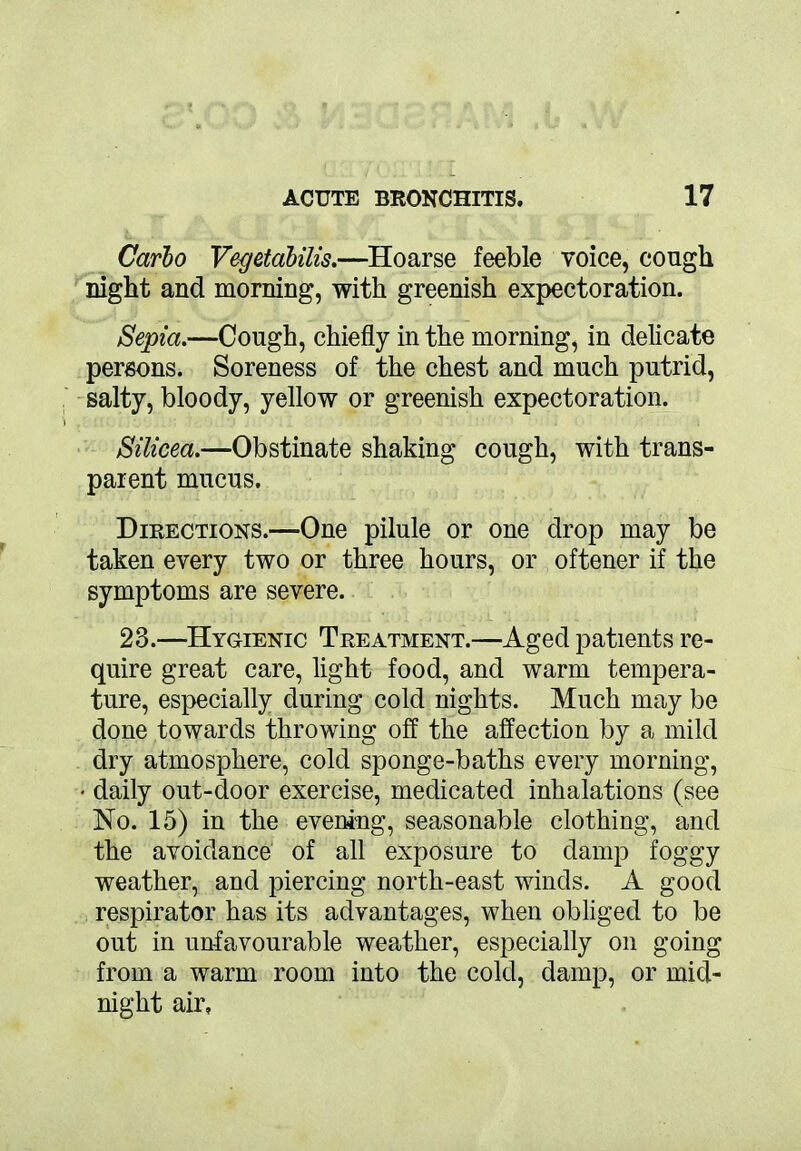 Carlo Vegetabilis.—Hoarse feeble voice, cough night and morning, with greenish expectoration. Septa.—Cough, chiefly in the morning, in delicate persons. Soreness of the chest and much putrid, salty, bloody, yellow or greenish expectoration. Silicea.—Obstinate shaking cough, with trans- parent mucus. Directions.—One pilule or one drop may be taken every two or three hours, or oftener if the symptoms are severe. 23.—Hygienic Treatment.—Aged patients re- quire great care, light food, and warm tempera- ture, especially during cold nights. Much may be done towards throwing off the affection by a mild dry atmosphere, cold sponge-baths every morning, • daily out-door exercise, medicated inhalations (see No. 15) in the evening, seasonable clothing, and the avoidance of all exposure to damp foggy weather, and piercing north-east winds. A good respirator has its advantages, when obliged to be out in unfavourable weather, especially on going from a warm room into the cold, damp, or mid- night air.