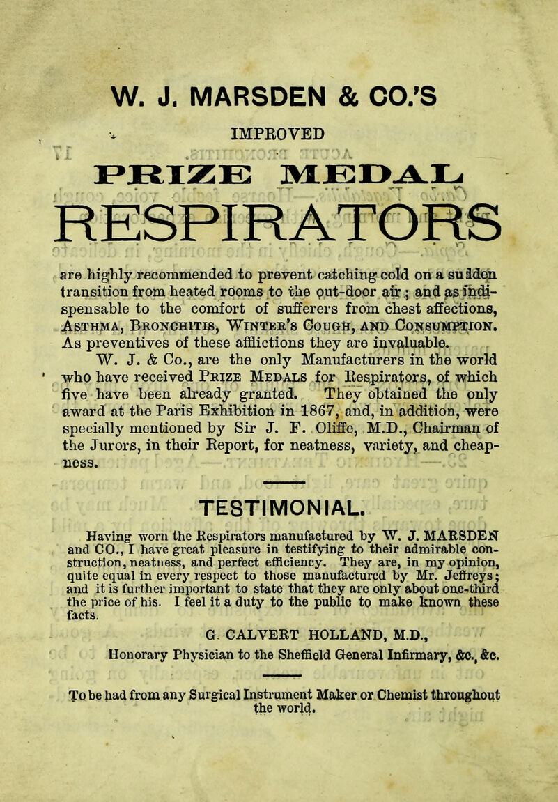 W. J. MARSDEN & CO.’S IMPROVED PRIZE MEDAL are highly recommended to prevent catching cold on a su iden transition from heated rooms to the put-door air; and as mdi- spensable to the comfort of sufferers from chest affections, Asthma, Bronchitis, Winter’s Gough, and Consumption. As preventives of these afflictions they are invaluable. W. J. & Co., are the only Manufacturers in the world who have received Prize Medals for Kespirators, of which five have been already granted. They obtained the only award at the Paris Exhibition in 1867, and, in addition, were specially mentioned by Sir J. F. Oliffe, M.D., Chairman of the Jurors, in their Report, for neatness, variety, and cheap- ness. TESTIMONIAL. Having -worn the Respirators manufactured by W. J. MARSDEN and CO., I have great pleasure in testifying to their admirable con- struction, neatness, and perfect efficiency. They are, in my opinion, quite equal in every respect to those manufactured by Mr. Jeffreys; and it is further important to state that they are only about one-third the price of his. I feel it a duty to the public to make known these facts. G. CALVERT HOLLAND, M.D., Honorary Physician to the Sheffield General Infirmary, &c., &c. To be had from any Surgical Instrument Maker or Chemist throughout the world.